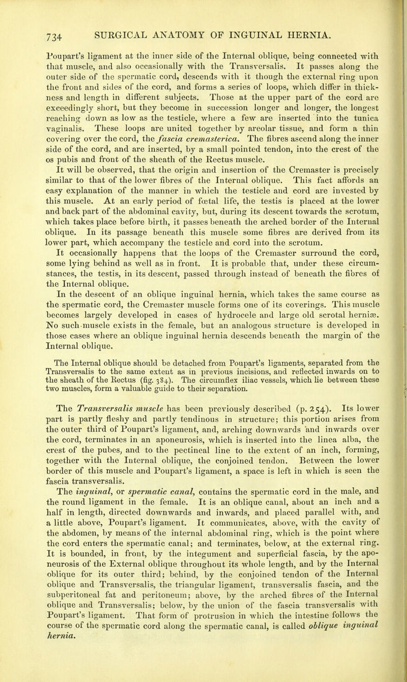 Poupart's ligament at the inner side of the Internal oblique, being connected with that muscle, and also occasionally with the Transversalis. It passes along the outer side of the spermatic cord, descends with it though the external ring upon the front and sides of the cord, and forms a series of loops, which differ in thick- ness and length in different subjects. Those at the upper part of the cord are exceedingly short, but they become in succession longer and longer, the longest reaching down as low as the testicle, where a few are inserted into the tunica vaginalis. These loops are united together by areolar tissue, and form a thin covering over the cord, the fascia cremasterica. The fibres ascend along the inner side of the cord, and are inserted, by a small pointed tendon, into the crest of the os pubis and front of the sheath of the Rectus muscle. It will be observed, that the origin and insertion of the Cremaster is precisely similar to that of the lower fibres of the Internal oblique. This fact affords an easy explanation of the manner in which the testicle and cord are invested by this muscle. At an early period of foetal life, the testis is placed at the lower and back part of the abdominal cavity, but, during its descent towards the scrotum, which takes place before birth, it passes beneath the arched border of the Internal oblique. In its passage beneath this muscle some fibres are derived from its lower part, which accompany the testicle and cord into the scrotum. It occasionally happens that the loops of the Cremaster surround the cord, some lying behind as well as in front. It is probable that, under these circum- stances, the testis, in its descent, passed through instead of beneath the fibres of the Internal oblique. In the descent of an oblique inguinal hernia, which takes the same course as the spermatic cord, the Cremaster muscle forms one of its coverings. This muscle becomes largely developed in cases of hydrocele and large old scrotal herniae. No such muscle exists in the female, but an analogous structure is developed in those cases where an oblique inguinal hernia descends beneath the margin of the Internal oblique. The Internal oblique should be detached from Poupart's ligaments, separated from the Transversalis to the same extent as in previous incisions, and reflected inwards on to the sheath of the Kectus (fig. 384). The circumflex iliac vessels, which lie between these two muscles, form a valuable guide to their separation. The Transversalis muscle has been previously described (p. 254). Its lower part is partly fleshy and partly tendinous in structure; this portion arises from the outer third of Poupart's ligament, and, arching downwards and inwards over the cord, terminates in an aponeurosis, which is inserted into the linea alba, the crest of the pubes, and to the pectineal line to the extent of an inch, forming, together with the Internal oblique, the conjoined tendon. Between the lower border of this muscle and Poupart's ligament, a space is left in which is seen the fascia transversalis. The inguinal, or spermatic canal, contains the spermatic cord in the male, and the round ligament in the female. It is an oblique canal, about an inch and a half in length, directed downwards and inwards, and placed parallel with, and a little above, Poupart's ligament. It communicates, above, with the cavity of the abdomen, by means of the internal abdominal ring, which is the point where the cord enters the spermatic canal; and terminates, below, at the external ring. It is bounded, in front, by the integument and superficial fascia, by the apo- neurosis of the External oblique throughout its whole length, and by the Internal oblique for its outer third; behind, by the conjoined tendon of the Internal oblique and Transversalis, the triangular ligament, transversalis fascia, and the subperitoneal fat and peritoneum; above, by the arched fibres of the Internal oblique and Transversalis; below, by the union of the fascia transversalis with Poupart's ligament. That form of protrusion in which the intestine follows the course of the spermatic cord along the spermatic canal, is called oblique inguinal hernia.