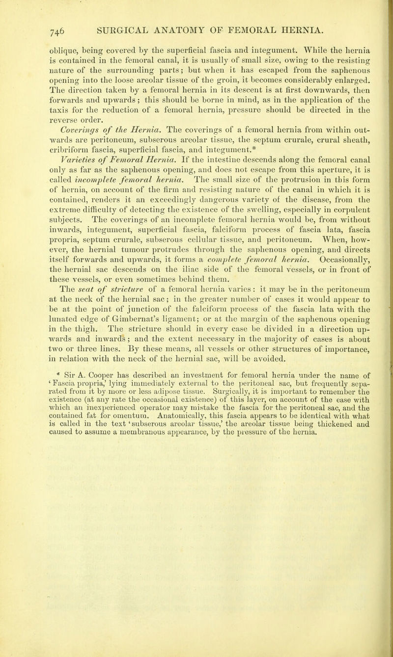oblique, being covered by the superficial fascia and integument. While the hernia is contained in the femoral canal, it is usually of small size, owing to the resisting nature of the surrounding parts; but when it has escaped from the saphenous opening into the loose areolar tissue of the groin, it becomes considerably enlarged. The direction taken by a femoral hernia in its descent is at first downwards, then forwards and upwards ; this should be borne in mind, as in the application of the taxis for the reduction of a femoral hernia, pressure should be directed in the reverse order. Coverings of the Hernia. The coverings of a femoral hernia from within out- wards are peritoneum, subserous areolar tissue, the septum crurale, crural sheath, cribriform fascia, superficial fascia, and integument.* Varieties of Femoral Hernia. If the intestine descends along the femoral canal only as far as the saphenous opening, and does not escape from this aperture, it is called incomplete femoral hernia. The small size of the protrusion in this form of hernia, on account of the firm and resisting nature of the canal in which it is contained, renders it an exceedingly dangerous variety of the disease, from the extreme difficulty of detecting the existence of the swelling, especially in corpulent subjects. The coverings of an incomplete femoral hernia would be, from without inwards, integument, superficial fascia, falciform process of fascia lata, fascia propria, septum crurale, subserous cellular tissue, and peritoneum. When, how- ever, the hernial tumour protrudes through the saphenous opening, and directs itself forwards and upwards, it forms a complete femoral hernia. Occasionally, the hernial sac descends on the iliac side of the femoral vessels, or in front of these vessels, or even sometimes behind them. The seat of stricture of a femoral hernia varies : it may be in the peritoneum at the neck of the hernial sac; in the greater number of cases it would appear to be at the point of junction of the falciform process of the fascia lata with the lunated edge of Grimbernat's ligament; or at the margin of the saphenous opening in the thigh. The stricture should in every case be divided in a direction up- wards and inwards; and the extent necessary in the majority of cases is about two or three lines. By these means, all vessels or other structures of importance, in relation with the neck of the hernial sac, will be avoided. * Sir A. Cooper has described an investment for femoral hernia under the name of ' Fascia propria,' lying immediately external to the peritoneal sac, but frequently sepa- rated from it by more or less adipose tissue. Surgically, it is important to remember the existence (at any rate the occasional existence) of this layer, on account of the ease with which an inexperienced operator may mistake the fascia for the peritoneal sac, and the contained fat for omentum. Anatomically, this fascia appears to be identical with what is called in the text 'subserous areolar tissue,' the areolar tissue being thickened and caused to assume a membranous appearance, by the pressure of the hernia.