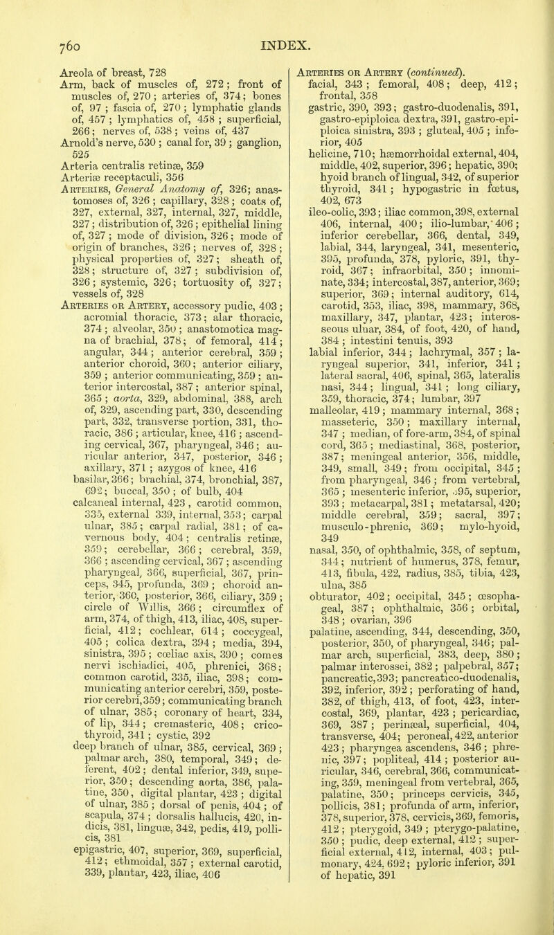 Areola of breast, 728 Arm, back of muscles of, 272; front of muscles of, 270; arteries of, 374; bones of, 97 ; fascia of, 270 ; lymphatic glands of, 457 ; lymphatics of, 458 ; superficial, 266 ; nerves of, 538 ; veins of, 437 Arnold's nerve, 530 ; canal for, 39 ; ganglion, 525 Arteria centralis retinae, 359 Arterise receptaculi, 356 Arteries, General Anatomy of, 326; anas- tomoses of, 326 ; capillary, 328 ; coats of, 327, external, 327, internal, 327, middle, 327; distribution of, 326; epithelial lining of, 327 ; mode of division, 326; mode of origin of branches, 326; nerves of, 328; physical properties of, 327; sheath of, 328; structure of, 327 ; subdivision of, 326; systemic, 326; tortuosity of, 327; vessels of, 328 Arteries or Artery, accessory pudic, 403; acromial thoracic, 373; alar thoracic, 374 ; alveolar, 35u ; anastomotica mag- na of brachial, 378; of femoral, 414 ; angular, 344; anterior cerebral, 359 ; anterior choroid, 360; anterior ciliary, 359 ; anterior communicating, 359 ; an- terior intercostal, 387 ; anterior spinal, 365; aorta, 329, abdominal, 388, arch of, 329, ascending part, 330, descending part, 332, transverse portion, 331, tho- racic, 386 ; articular, knee, 416 ; ascend- ing cervical, 367, pharyngeal, 346 ; au- ricular anterior, 347, posterior, 346; axillary, 371 ; azygos of knee, 416 basilar, 366; brachial, 374, bronchial, 387, 692; buccal, 350 ; of bulb, 404 calcaneal internal, 423 , carotid common, 335, external 339, internal, 353; carpal ulnar, 385; carpal radial, 381; of ca- vernous body, 404; centralis retinae, 359; cerebellar, 366; cerebral, 359, 366 ; ascending cervical, 367; ascending pharyngeal, 386, superficial, 367, prin- ceps, 345, profunda, 369 ; choroid an- terior, 360, posterior, 366, ciliary, 359 ; circle of Willis, 366; circumflex of arm, 374, of thigh, 413, iliac, 408, super- ficial, 412 ; cochlear, 614 ; coccygeal, 405 ; colica dextra, 394 ; media, 394, sinistra, 395 ; coeliac axis, 390 ; comes nervi ischiadici, 405, phrenici, 368; common carotid, 335, iliac, 398; com- municating anterior cerebri, 359, poste- rior cerebri, 359; communicating branch of ulnar, 385; coronary of heart, 334, of lip, 344 ; cremasteric, 408; crico- thyroid, 341 ; cystic, 392 deep branch of ulnar, 385, cervical, 369 ; palmar arch, 380, temporal, 349; de- ferent, 402 ; dental inferior, 349, supe- rior, 350; descending aorta, 386, pala- tine, 350, digital plantar, 423 ; digital of ulnar, 385 ; dorsal of penis, 404 ; of scapula, 374 ; dorsalis hallucis, 420, in- dicis, 381, linguae, 342, pedis, 419, polli- cis, 381 1 epigastric, 407, superior, 369, superficial, 412; ethmoidal, 357 ; external carotid, 339, plantar, 423, iliac, 406 Arteries or Artery (continued). facial, 343 ; femoral, 408; deep, 412; frontal, 358 gastric, 390, 393; gastro-duodenalis, 391, gastro-epiploica dextra, 391, gastro-epi- ploica sinistra, 393 ; gluteal, 405 ; infe- rior, 405 helicine, 710; hemorrhoidal external, 404, middle, 402, superior, 396; hepatic, 390; hyoid branch of lingual, 342, of superior thyroid, 341 ; hypogastric in foetus, 402, 673 ileo-colic, 393; iliac common, 398, external 406, internal, 400; ilio-lumbar, 406 ; inferior cerebellar, 366, dental, 349, labial, 344, laryngeal, 341, mesenteric, 395, profunda, 378, pyloric, 391, thy- roid, 367; infraorbital, 350 ; innomi- nate, 334; intercostal, 387, anterior, 369; superior, 369; internal auditory, 614, carotid, 353, iliac, 398, mammary, 368, maxillary, 347, plantar, 423; interos- seous ulnar, 384, of foot, 420, of hand, 384 ; intestini tenuis, 393 labial inferior, 344; lachrymal, 357 ; la- ryngeal superior, 341, inferior, 341 ; lateral sacral, 406, spinal, 365, lateralis nasi, 344; lingual, 341; long ciliary, 359, thoracic, 374; lumbar, 397 malleolar, 419; mammary internal, 368; masseteric, 350; maxillary internal, 347 ; median, of fore-arm, 384, of spinal cord, 365; mediastinal, 368, posterior, 387; meningeal anterior, 356, middle, 349, small, 349; from occipital, 345 ; from pharyngeal, 346 ; from vertebral, 365 ; mesenteric inferior, ,395, superior, 393 ; metacarpal, 381; metatarsal, 420; middle cerebral, 359; sacral, 397; musculo-phrenic, 369; mylo-hyoid, 349 nasal, 350, of ophthalmic, 358, of septum, 344; nutrient of humerus, 378, femur, 413, fibula, 422, radius, 385, tibia, 423, ulna, 385 obturator, 402; occipital, 345; oesopha- geal, 387 ; ophthalmic, 356 ; orbital, 348; ovarian, 396 palatine, ascending, 344, descending, 350, posterior, 350, of pharyngeal, 346; pal- mar arch, superficial, 383, deep, 380; palmar interossei, 382 ; palpebral, 357; pancreatic, 393; pancreatico-duodenalis, 392, inferior, 392 ; perforating of hand, 382, of thigh, 413, of foot, 423, inter- costal, 369, plantar, 423 ; pericardiac, 369, 387; perinaeal, superficial, 404, transverse, 404; peroneal, 422, anterior 423 ; pharyngea ascendens, 346 ; phre- nic, 397; popliteal, 414 ; posterior au- ricular, 346, cerebral, 366, communicat- ing, 359, meningeal from vertebral, 365, palatine, 350; princeps cervicis, 345, pollicis, 381; profunda of arm, inferior, 378, superior, 378, cervicis, 369, femoris, 412 ; pterygoid, 349 ; pterygopalatine, 350 ; pudic, deep external, 412 ; super- ficial external, 412, internal, 403 ; pul- monary, 424. 692; pyloric inferior, 391 of hepatic, 391