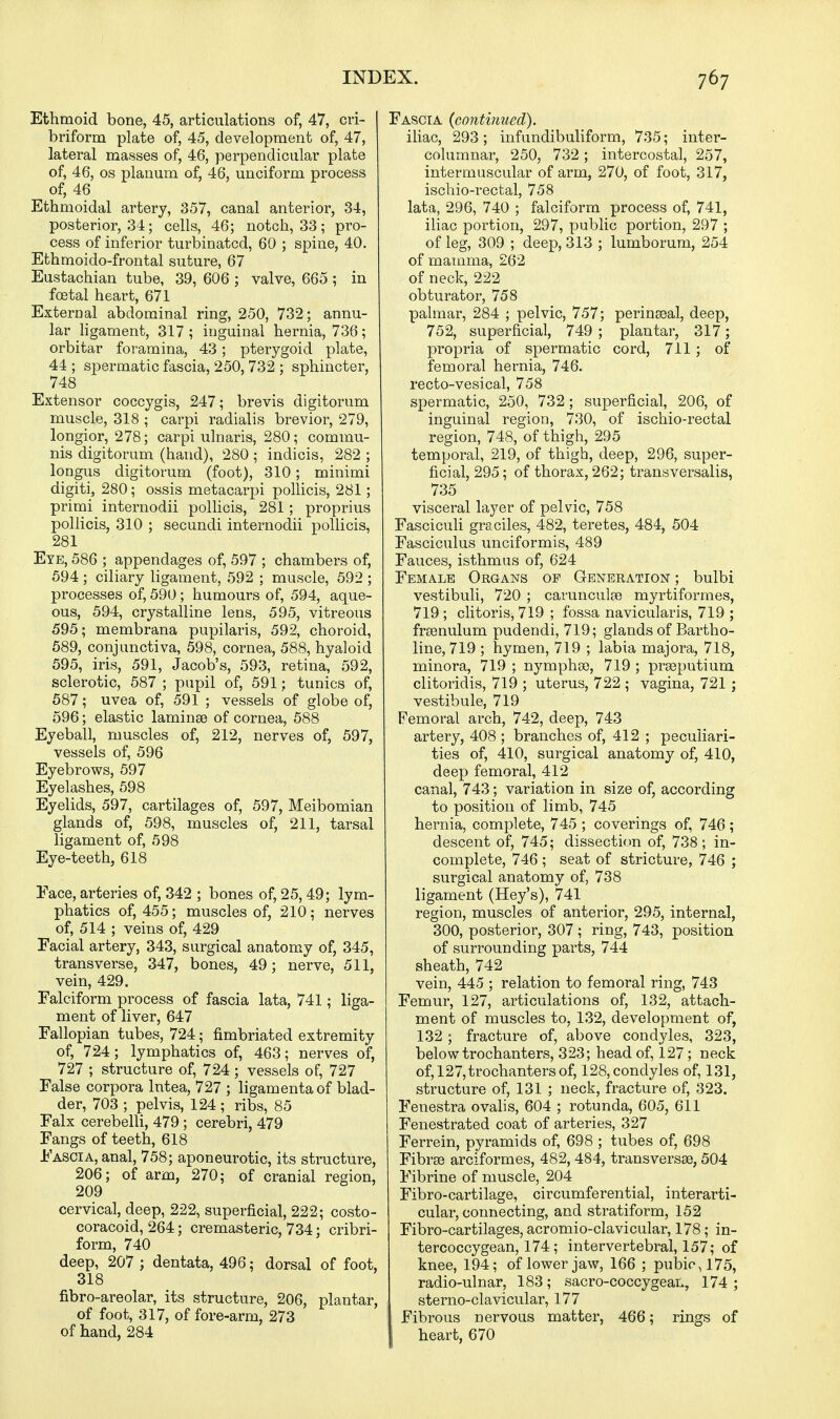Ethmoid bone, 45, articulations of, 47, cri- briform plate of, 45, development of, 47, lateral masses of, 46, perpendicular plate of, 46, os planum of, 46, unciform process of, 46 Ethmoidal artery, 357, canal anterior, 34, posterior, 34; cells, 46; notch, 33; pro- cess of inferior turbinated, 60 ; spine, 40. Ethmoido-frontal suture, 67 Eustachian tube, 39, 606 ; valve, 665 ; in foetal heart, 671 External abdominal ring, 250, 732; annu- lar ligament, 317; inguinal hernia, 736; orbitar foramina, 43; pterygoid plate, 44 ; spermatic fascia, 250, 732 ; sphincter, 748 Extensor coccygis, 247; brevis digitorum muscle, 318 ; carpi radialis brevior, 279, longior, 278; carpi ulnaris, 280; commu- nis digitorum (hand), 280 ; indicis, 282 ; longus digitorum (foot), 310; minimi digiti, 280; ossis metacarpi pollicis, 281; primi internodii pollicis, 281; proprius pollicis, 310 ; secundi internodii pollicis, 281 Eye, 586 ; appendages of, 597 ; chambers of, 594 ; ciliary ligament, 592 ; muscle, 592 ; processes of, 590; humours of, 594, aque- ous, 594, crystalline lens, 595, vitreous 595; membrana pupilaris, 592, choroid, 589, conjunctiva, 598, cornea, 588, hyaloid 595, iris, 591, Jacob's, 593, retina, 592, sclerotic, 587 ; pupil of, 591; tunics of, 587; uvea of, 591 ; vessels of globe of, 596; elastic laminae of cornea, 588 Eyeball, muscles of, 212, nerves of, 597, vessels of, 596 Eyebrows, 597 Eyelashes, 598 Eyelids, 597, cartilages of, 597, Meibomian glands of, 598, muscles of, 211, tarsal ligament of, 598 Eye-teeth, 618 Face, arteries of, 342 ; bones of, 25, 49; lym- phatics of, 455; muscles of, 210 ; nerves of, 514 ; veins of, 429 Facial artery, 343, surgical anatomy of, 345, transverse, 347, bones, 49; nerve, 511, vein, 429. Falciform process of fascia lata, 741; liga- ment of liver, 647 Fallopian tubes, 724; fimbriated extremity of, 724; lymphatics of, 463; nerves of, 727 ; structure of, 724 ; vessels of, 727 False corpora lntea, 727 ; ligamentaof blad- der, 703 ; pelvis, 124 ; ribs, 85 Falx cerebelli, 479 ; cerebri, 479 Fangs of teeth, 618 Fascia, anal, 758; aponeurotic, its structure, 206; of arm, 270; of cranial region, 209 cervical, deep, 222, superficial, 222; costo- coracoid, 264; cremasteric, 734; cribri- form, 740 deep, 207 ; dentata, 496; dorsal of foot, 318 fibro-areolar, its structure, 206, plantar, of foot, 317, of fore-arm, 273 of hand, 284 Fascia (continued). iliac, 293; infundibuliform, 735; inter- columnar, 250, 732; intercostal, 257, intermuscular of arm, 270, of foot, 317, ischio-rectal, 758 lata, 296, 740 ; falciform process of, 741, iliac portion, 297, public portion, 297 ; of leg, 309 ; deep, 313 ; lumborum, 254 of mamma, 262 of neck, 222 obturator, 758 palmar, 284 ; pelvic, 757; perinseal, deep, 752, superficial, 749 ; plantar, 317; propria of spermatic cord, 711 ; of femoral hernia, 746. recto-vesical, 758 spermatic, 250, 732; superficial, 206, of inguinal region, 730, of ischio-rectal region, 748, of thigh, 295 temporal, 219, of thigh, deep, 296, super- ficial, 295; of thorax, 262; transversalis, 735 visceral layer of pelvic, 758 Fasciculi graciles, 482, teretes, 484, 504 Fasciculus unciformis, 489 Fauces, isthmus of, 624 Female Organs op Generation; bulbi vestibuli, 720 ; carunculse myrtiformes, 719 ; clitoris, 719 ; fossa naviculars, 719 ; frsenulum pudendi, 719; glands of Bartho- line, 719 ; hymen, 719 ; labia majora, 718, minora, 719 ; nymphoe, 719 ; prseputium clitoridis, 719 ; uterus, 722 ; vagina, 721 ; vestibule, 719 Femoral arch, 742, deep, 743 artery, 408 ; branches of, 412 ; peculiari- ties of, 410, surgical anatomy of, 410, deep femoral, 412 canal, 743; variation in size of, according to position of limb, 745 hernia, complete, 745 ; coverings of, 746 ; descent of, 745; dissection of, 738 ; in- complete, 746 ; seat of stricture, 746 ; surgical anatomy of, 738 ligament (Hey's), 741 region, muscles of anterior, 295, internal, 300, posterior, 307 ; ring, 743, position of surrounding parts, 744 sheath, 742 vein, 445 ; relation to femoral ring, 743 Femur, 127, articulations of, 132, attach- ment of muscles to, 132, development of, 132; fracture of, above condyles, 323, below trochanters, 323; head of, 127; neck of, 127, trochanters of, 128, condyles of, 131, structure of, 131 ; neck, fracture of, 323. Fenestra ovalis, 604 ; rotunda, 605, 611 Fenestrated coat of arteries, 327 Ferrein, pyramids of, 698 ; tubes of, 698 Fibrse arciformes, 482, 484, transversse, 504 Fibrine of muscle, 204 Fibro-cartilage, circumferential, interarti- cular, connecting, and stratiform, 152 Fibro-cartilages, acromio-clavicular, 178; in- tercoccygean, 174; intervertebral, 157; of knee, 194; of lower jaw, 166 ; pubic, 175, radio-ulnar, 183; sacro-coccygean, 174 ; sterno-clavicular, 177 Fibrous nervous matter, 466; rings of heart, 670