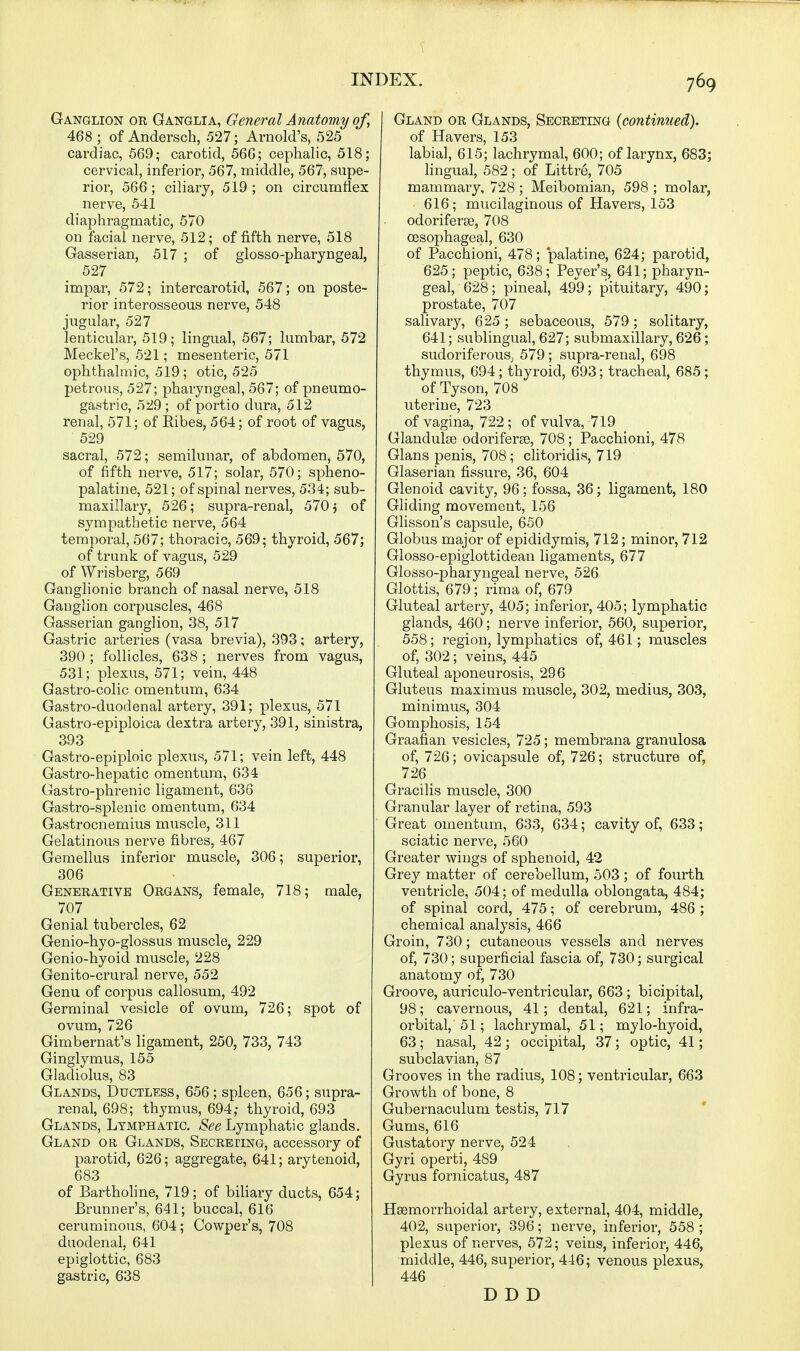 Ganglion or Ganglia, General Anatomy of, 468 ; of Andersch, 527; Arnold's, 525 cardiac, 569; carotid, 566; cephalic, 518; cervical, inferior, 567, middle, 567, supe- rior, 566; ciliary, 519; on circumflex nerve, 541 diaphragmatic, 570 on facial nerve, 512; of fifth nerve, 518 Gasserian, 517 ; of glossopharyngeal, 527 impar, 572; intercarotid, 567; on poste- rior interosseous nerve, 548 jugular, 527 lenticular, 519; lingual, 567; lumbar, 572 Meckel's, 521; mesenteric, 571 ophthalmic, 519; otic, 525 petrous, 527; pharyngeal, 567; of pneumo- gastric, 529 ; of portio dura, 512 renal, 571; of Ribes, 564; of root of vagus, 529 sacral, 572; semilunar, of abdomen, 570, of fifth nerve, 517; solar, 570; spheno- palatine, 521; of spinal nerves, 534; sub- maxillary, 526; supra-renal, 570} of sympathetic nerve, 564 temporal, 567; thoracic, 569; thyroid, 567; of trunk of vagus, 529 of Wrisberg, 569 Ganglionic branch of nasal nerve, 518 Ganglion corpuscles, 468 Gasserian ganglion, 38, 517 Gastric arteries (vasa brevia), 393; artery, 390 ; follicles, 638 ; nerves from vagus, 531; plexus, 571; vein, 448 Gastro-colic omentum, 634 Gastro-duodenal artery, 391; plexus, 571 Gastro-epiploica dextra artery, 391, sinistra, 393 Gastro-epiploic plexus, 571; vein left, 448 Gastro-hepatic omentum, 634 Gastro-phrenic ligament, 636 Gastro-splenic omentum, 634 Gastrocnemius muscle, 311 Gelatinous nerve fibres, 467 Gemellus inferior muscle, 306; superior, 306 Generative Organs, female, 718; male, 707 Genial tubercles, 62 Genio-hyo-glossus muscle, 229 Genio-hyoid muscle, 228 Genito-crural nerve, 552 Genu of corpus callosum, 492 Germinal vesicle of ovum, 726; spot of ovum, 726 Gimbernat's ligament, 250, 733, 743 Ginglymus, 155 Gladiolus, 83 Glands, Ductless, 656; spleen, 656; supra- renal, 698; thymus, 694; thyroid, 693 Glands, Lymphatic. See Lymphatic glands. Gland or Glands, Secreting, accessory of parotid, 626; aggregate, 641; arytenoid, 683 of Bartholine, 719; of biliary ducts, 654; Brunner's, 641; buccal, 616 ceruminous, 604; Cowper's, 708 duodenal, 641 epiglottic, 683 gastric, 638 Gland or Glands, Secreting {continued). of Havers, 153 labial, 615; lachrymal, 600; of larynx, 683; lingual, 582; of Littre, 705 mammary, 728 ; Meibomian, 598 ; molar, 616; mucilaginous of Havers, 153 odoriferee, 708 oesophageal, 630 of Pacchioni, 478; palatine, 624; parotid, 625; peptic, 638; Peyer's, 641; pharyn- geal, 628; pineal, 499; pituitary, 490; prostate, 707 salivary, 625 ; sebaceous, 579; solitary, 641; sublingual, 627; submaxillary, 626; sudoriferous; 579; supra-renal, 698 thymus, 694; thyroid, 693; tracheal, 685; of Tyson, 708 uterine, 723 of vagina, 722; of vulva, 719 Glandule odoriferae, 708; Pacchioni, 478 Glans penis, 708; clitoridis, 719 Glaserian fissure, 36, 604 Glenoid cavity, 96; fossa, 36; ligament, 180 Gliding movement, 156 Glisson's capsule, 650 Globus major of epididymis, 712; minor, 712 Glosso-epiglottidean ligaments, 677 Glosso-pharyngeal nerve, 526 Glottis, 679; rima of, 679 Gluteal artery, 405; inferior, 405; lymphatic glands, 460; nerve inferior, 560, superior, 558; region, lymphatics of, 461; muscles of, 302; veins, 445 Gluteal aponeurosis, 296 Gluteus maximus muscle, 302, medius, 303, minimus, 304 Gomphosis, 154 Graafian vesicles, 725; membrana granulosa of, 726; ovicapsule of, 726; structure of, 726 Gracilis muscle, 300 Granular layer of retina, 593 Great omentum, 633, 634; cavity of, 633; sciatic nerve, 560 Greater wings of sphenoid, 42 Grey matter of cerebellum, 503; of fourth ventricle, 504; of medulla oblongata, 484; of spinal cord, 475; of cerebrum, 486 ; chemical analysis, 466 Groin, 730; cutaneous vessels and nerves of, 730; superficial fascia of, 730; surgical anatomy of, 730 Groove, auriculo-ventricular, 663 ; bicipital, 98; cavernous, 41; dental, 621; infra- orbital, 51; lachrymal, 51; mylo-hyoid, 63; nasal, 42; occipital, 37; optic, 41; subclavian, 87 Grooves in the radius, 108; ventricular, 663 Growth of bone, 8 Gubernaculum testis, 717 Gums, 616 Gustatory nerve, 524 Gyri operti, 489 Gyrus fornicatus, 487 Hemorrhoidal artery, external, 404, middle, 402, superior, 396; nerve, inferior, 558 ; plexus of nerves, 572; veins, inferior, 446, middle, 446, superior, 446; venous plexus, 446 D D D