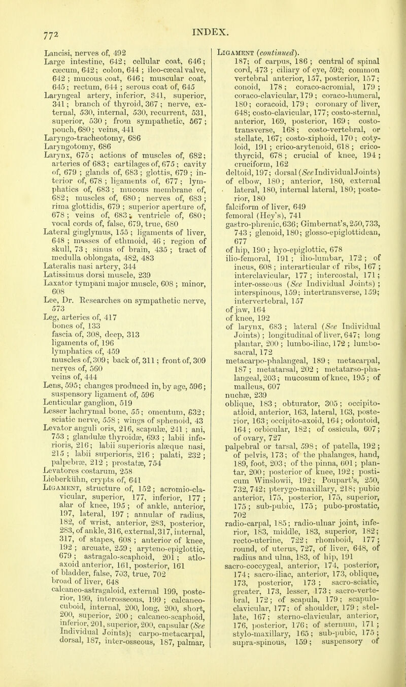 Lancisi, nerves of, 492 Large intestine, 642; cellular coat, 646; caecum, 642; colon, 644 ; ileo-caecal valve, 642 ; mucous coat, 646; muscular coat, 645; rectum, 644 ; serous coat of, 645 Laryngeal artery, inferior, 341, superior, 341; branch of thyroid, 367 ; nerve, ex- ternal, 530, internal, 530, recurrent, 531, superior, 530; from sympathetic, 567; pouch, 680; veins, 441 Laryngo-tracheotomy, 686 Laryngotomy, 686 Larynx, 675; actions of muscles of, 682; arteries of 683; cartilages of, 675 ; cavity of, 679 ; glands of, 683 ; glottis, 679 ; in- terior of, 678 ; ligaments of, 677; lym- phatics of, 683; mucous membrane of, 682; muscles of, 680 ; nerves of, 683 ; rima glottidis, 679 ; superior aperture of, 678 ; veins of, 683; ventricle of, 680; vocal cords of, false, 679, true, 680 Lateral ginglymus, 155 ; ligaments of liver, 648 ; masses of ethmoid, 46 ; region of skull, 73 ; sinus of brain, 435 ; tract of medulla oblongata, 482, 483 Lateralis nasi artery, 344 Latissimus dorsi muscle, 239 Laxator tympani major muscle, 608 ; minor, 608 Lee, Dr. Researches on sympathetic nerve, 573 Leg, arteries of, 417 bones of, 133 fascia of, 308, deep, 313 ligaments of, 196 lymphatics of, 459 muscles of, 309; back of, 311; front of, 309 nerves of, 560 veins of, 444 Lens, 595; changes produced in, by age, 596; suspensory ligament of, 596 Lenticular ganglion, 519 Lesser lachrymal bone, 55; omentum, 632; sciatic nerve, 558 ; wings of sphenoid, 43 Levator anguli oris, 216, scapulae, 241 ; ani, 753 ; glandulse thyroidae, 693 ; labii infe- rioris, 216; labii superioris alaeque nasi, 215 ; labii superioris, 216 ; palati, 232 ; palpebrae, 212 ; prostatte, 754 Levatores costarum, 258 Lieberkuhn, crypts of, 641 Ligament, structure of, 152; acromiocla- vicular, superior, 177, inferior, 177 ; alar of knee, 195 ; of ankle, anterior, 197, lateral, 197 ; annular of radius, 182, of wrist, anterior, 283, posterior, 283, of ankle, 316, external, 317, internal, 317, of stapes, 608 ; anterior of knee, 192 ; arcuate, 259 ; aryteno-epiglottic, 679; astragalo-scaphoid, 201 ; atlo- axoid anterior, 161, posterior, 161 of bladder, false, 703, true, 702 broad of liver, 648 calcaneo-astragaloid, external 199, poste- rior, 199, interosseous, 199 ; calcaneo- cuboid, interna], 200, long, 200, short, 200, superior, 200; calcaneo-scaphoid, inferior, 201, superior, 200, capsular (See Individual Joints); carpo-metacarpal, dorsal, 187, inter-osseous, 187, palmar, Ligament (continued). 187; of carpus, 186 ; central of spinal cord, 473 ; ciliary of eye, 592; common vertebral anterior, 157, posterior, 157; conoid, 178; coraco-acromial, 179 ; coraco-clavicular, 179; coraco-humeral, 180; coracoid, 179 ; coronary of liver, 648; costo-clavicular, 177; costo-sternal, anterior, 169, posterior, 169; costo- transverse, 168 ; costo-vertebral, or stellate, 167; costo-xiphoid, 170; coty- loid, 191 ; crico-arytenoid, 618 ; crico- thyroid, 678; crucial of knee, 194 ; cruciform, 162 deltoid, 197; dorsal (See Individual Joints) of elbow, 180; anterior, 180, external • lateral, 180, internal lateral, 180; poste- rior, 180 falciform of liver, 649 femoral (Hey's), 741 gastro-phrenic, 636; Gimbernat's, 250,733, 743; glenoid, 180; glosso-epiglottidean, 677 of hip, 190 ; hyo-epiglottic, 678 ilio-femoral, 191 ; ilio-lumbar, 172 ; of incus, 608 ; interarticular of ribs, 167 ; interclavicular, 177 ; intercostal, 171; inter-osseous (See Individual Joints) ; interspinous, 159; intertransverse, 159; intervertebral, 157 of jaw, 164 of knee, 192 of larynx, 683 ; lateral (See Individual Joints); longitudinal of liver, 647; long plantar, 200 ; lumbo-iliac, 172 ; lumbo- sacral, 172 metacarpophalangeal, 189 ; metacarpal, 187 ; metatarsal, 202 ; metatarso-pha- langeal, 203; mucosum of knee, 195 ; of malleus, 607 nuchae, 239 oblique, 183; obturator, 305; occipito- atloid, anterior, 163, lateral, 163, poste- rior, 163; occipito-axoid, 164; odontoid, 164; orbicular, 182; of ossicula, 607; of ovary, 727 palpebral or tarsal, 598; of patella, 192 ; of pelvis, 173; of the phalanges, hand, 189, foot, 203; of the pinna, 601; plan- tar, 200; posterior of knee, 192; posti- cum Winslowii, 192; Poupart's, 250, 732, 742; pterygo-maxillary, 218; pubic anterior, 175, posterior, 175, superior, 175; sub-pubic, 175; pubo-prostatic, 702 radio-carpal, 185; radio-ulnar joint, infe- rior, 183, middle, 183, superior, 182; recto-uterine, 722; rhomboid, 177; round, of uterus, 727, of liver, 648, of radius and ulna, 183, of hip, 191 sacro-coccygeal, anterior, 174, posterior, 174; sacro-iliac, anterior, 173, oblique, 173, posterior, 173 ; sacro-sciatic, greater, 173, lesser, 173; sacro-verte- bral, 172; of scapula, 179; scapulo- clavicular, 177; of shoulder, 179; stel- late, 167; sterno-clavicular, anterior, 176, posterior, 176; of sternum, 171; stylo-maxillary, 165; sub-pubic, 175; supra-spinous, 159; suspensory of