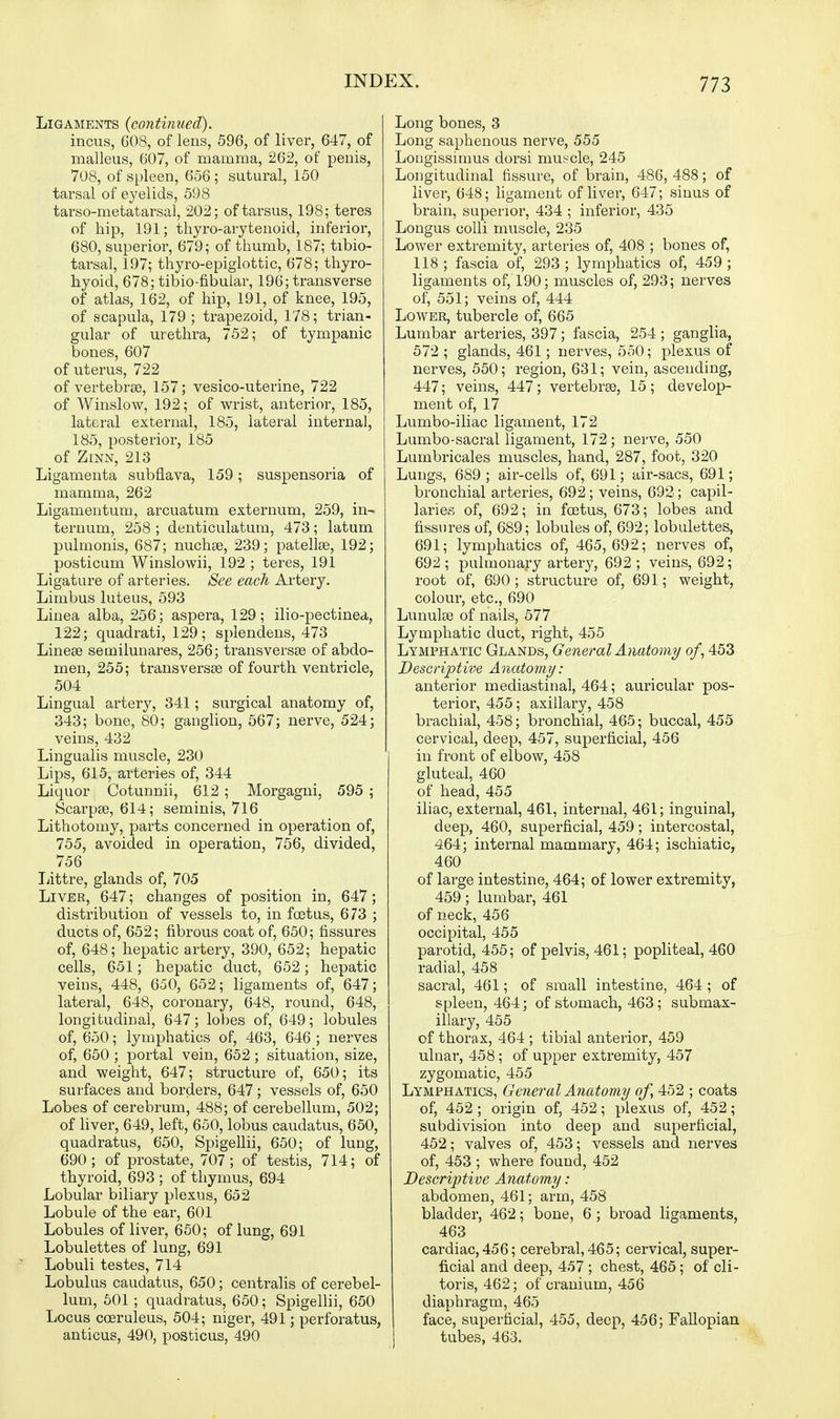 Ligaments (continued). incus, 608, of lens, 596, of liver, 647, of malleus, 607, of mamma, 262, of penis, 708, of spleen, 656; sutural, 150 tarsal of eyelids, 598 tarso-metatarsal, 202; of tarsus, 198; teres of hip, 191; thyro-arytenoid, inferior, 680, superior, 679; of thumb, 187; tibio- tarsal, 197; thyro-epiglottic, 678; thyro- hyoid, 678; tibio-fibular, 196; transverse of atlas, 162, of hip, 191, of knee, 195, of scapula, 179; trapezoid, 178; trian- gular of urethra, 752; of tympanic bones, 607 of uterus, 722 of vertebrae, 157; vesico-uterine, 722 of Winslow, 192; of wrist, anterior, 185, lateral external, 185, lateral internal, 185, posterior, 185 of Zinn, 213 Ligamenta subflava, 159; suspensoria of mamma, 262 Ligamentum, arcuatum externum, 259, in- ternum, 258 ; denticulatum, 473; latum pulmonis, 687; nuchse, 239; patellse, 192; posticum Winslowii, 192 ; teres, 191 Ligature of arteries. See each Artery. Limbus luteus, 593 Linea alba, 256; aspera, 129; ilio-pectinea, 122; quadrati, 129; splendens, 473 Linese semilunares, 256; transversse of abdo- men, 255; transversa of fourth ventricle, 504 Lingual artery, 341; surgical anatomy of, 343; bone, 80; ganglion, 567; nerve, 524; veins, 432 Lingualis muscle, 230 Lips, 615, arteries of, 344 Liquor Cotunnii, 612; Morgagni, 595; Scarpse, 614; seminis, 716 Lithotomy, parts concerned in operation of, 755, avoided in operation, 756, divided, 756 Littre, glands of, 705 Liver, 647; changes of position in, 647; distribution of vessels to, in foetus, 673 ; ducts of, 652; fibrous coat of, 650; fissures of, 648; hepatic artery, 390, 652; hepatic cells, 651; hepatic duct, 652; hepatic veins, 448, 650, 652; ligaments of, 647; lateral, 648, coronary, 648, round, 648, longitudinal, 647; lobes of, 649; lobules of, 650; lymphatics of, 463, 646 ; nerves of, 650 ; portal vein, 652; situation, size, and weight, 647; structure of, 650; its surfaces and borders, 647; vessels of, 650 Lobes of cerebrum, 488; of cerebellum, 502; of liver, 649, left, 650, lobus caudatus, 650, quadratus, 650, Spigellii, 650; of lung, 690; of prostate, 707 ; of testis, 714; of thyroid, 693 ; of thymus, 694 Lobular biliary plexus, 652 Lobule of the ear, 601 Lobules of liver, 650; of lung, 691 Lobulettes of lung, 691 Lobuli testes, 714 Lobulus caudatus, 650; centralis of cerebel- lum, 501; quadratus, 650; Spigellii, 650 Locus coeruleus, 504; niger, 491; perforatus, anticus, 490, posticus, 490 Long bones, 3 Long saphenous nerve, 555 Longissimus dorsi muscle, 245 Longitudinal fissure, of brain, 486, 488; of liver, 648; ligament of liver, 647; sinus of brain, superior, 434 ; inferior, 435 Longus colli muscle, 235 Lower extremity, arteries of, 408 ; bones of, 118; fascia of, 293; lymphatics of, 459; ligaments of, 190; muscles of, 293; nerves of, 551; veins of, 444 Lower, tubercle of, 665 Lumbar arteries, 397; fascia, 254 ; ganglia, 572 ; glands, 461; nerves, 550; plexus of nerves, 550; region, 631; vein, ascending, 447; veins, 447; vertebrse, 15; develop- ment of, 17 Lumbo-iliac ligament, 172 Lumbo-sacral ligament, 172; nerve, 550 Lumbricales muscles, hand, 287, foot, 320 Lungs, 689 ; air-cells of, 691; air-sacs, 691; bronchial arteries, 692; veins, 692; capil- laries of, 692; in foetus, 673; lobes and fissures of, 689; lobules of, 692; lobulettes, 691; lymphatics of, 465,692; nerves of, 692 ; pulmonary artery, 692 ; veins, 692; root of, 690; structure of, 691; weight, colour, etc., 690 Lunula? of nails, 577 Lymphatic duct, right, 455 Lymphatic Glands, General Anatomy of, 453 Descriptive Anatomy: anterior mediastinal, 464; auricular pos- terior, 455; axillary, 458 brachial, 458; bronchial, 465; buccal, 455 cervical, deep, 457, superficial, 456 in front of elbow, 458 gluteal, 460 of head, 455 iliac, external, 461, internal, 461; inguinal, deep, 460, superficial, 459; intercostal, 464; internal mammary, 464; ischiatic, 460 of large intestine, 464; of lower extremity, 459; lumbar, 461 of neck, 456 occipital, 455 parotid, 455; of pelvis, 461; popliteal, 460 radial, 458 sacral, 461; of small intestine, 464 ; of spleen, 464; of stomach, 463; submax- illary, 455 of thorax, 464 ; tibial anterior, 459 ulnar, 458; of upper extremity, 457 zygomatic, 455 Lymphatics, General Anatomy of, 452 ; coats of, 452 ; origin of, 452; plexus of, 452; subdivision into deep and superficial, 452; valves of, 453; vessels and nerves of, 453 ; where found, 452 Descriptive Anatomy: abdomen, 461; arm, 458 bladder, 462; bone, 6 ; broad ligaments, 463 cardiac, 456; cerebral, 465; cervical, super- ficial and deep, 457 ; chest, 465; of cli- toris, 462; of cranium, 456 diaphragm, 465 face, superficial, 455, deep, 456; Fallopian tubes, 463.