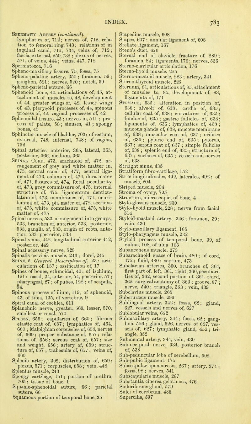 Spermatic Artery {continued). lymphatics of, 712; nerves of, 712, rela- tion to femoral ring, 743; relations of in inguinal canal, 71'2, 734, veins of, 712; fascia, external, 250, 732 ; plexus of nerves, 571, of veins, 444; veins, 447, 712 Spermatozoa, 716 Spheno-maxillary fissure, 75, fossa, 75 Spheno-palatiue artery, 350; foramen, 59; ganglion, 521; nerves, 520; notch, 59 Spheno-parietal suture, 66 Sphenoid bone, 40, articulations of, 45, at- tachment of muscles to, 48, development of, 44, greater wings of, 42, lesser wings of, 43, pterygoid processes of, 44, spinous process of, 42, vaginal processes of, 42 Sphenoidal fissure, 43 ; nerves in, 511 ; pro- cess of palate, 58; sinuses, 41 ; spongy bones, 45 Sphincter muscle of bladder, 703; of rectum, external, 748, internal, 748; of vagina, 752 Spinal arteries, anterior, 365, lateral, 365, posterior, 366, medium, 365 Spinal Cord, 473, arachnoid of, 472, ar- rangement of grey and white matter in, 475, central canal of, 477, central liga- ment of 473, columns of, 474, dura mater of, 471, fissures of, 474, foetal peculiarity of, 473, grey commissure of, 475, internal structure of, 475, ligamentum denticu- latum of, 473, membranes of, 471, neuri- lemma of, 473, pia mater of, 472, sections of, 475, white commissure of, 475, white matter of, 475 Spinal nerves, 533, arrangement into groups, 533, branches of, anterior, 533, posterior, 533, ganglia of, 533, origin of roots, ante- rior, 533, posterior, 533 Spinal veins, 442, longitudinal anterior 442, posterior, 442 Spinal accessory nerve, 528 Spinalis cervicis muscle, 246 ; dorsi, 245 Spine, 8, General Description of, 23 ; arti- culations of, 157 ; ossification of, 17 Spines of bones, ethmoidal, 40 ; of ischium, 121; nasal, 34, anterior, 54, posterior, 57 ; pharyngeal, 27 ; ofpubes, 122 ; of scapula, 94. Spinous process of ilium, 119, of sphenoid, 43, of tibia, 135, of vertebrae, 9 Spiral canal of cochlea, 611 Splanchnic nerve, greater, 569, lesser, 570, smallest or renal, 570 Spleen, 656; capillaries of, 660; fibrous elastic coat of, 657; lymphatics of, 464, 660 ; Malpighian corpuscles of, 658, nerves of, 660; proper substance of, 657 ; rela- tions of, 656; serous coat of, 657; size and weight, 656 ; artery of, 659; struc- ture of, 657 ; trabeculse of, 657 ; veins of, 660 Splenic artery, 392, distribution of, 659; plexus, 571; corpuscles, 658; vein, 448 Splenius muscle, 243 Spongy cartilage, 151; portion of urethra, 705 ; tissue of bone, 1 Squamo-sphenoidal suture, 66 ; parietal suture, 66 Squamous portion of temporal bone, 35 Stapedius muscle, 608 Stapes, 607 ; annular ligament of, 608 Stellate ligament, 167 Steno's duct, 626 Sternal end of clavicle, fracture of, 289 ; foramen, 84; ligaments, 176; nerves, 536 Sterno-clavicular articulation, 176 Sterno-hyoid muscle, 225 Sterno-mastoid muscle, 223 ; artery, 341 Sterno-thyroid muscle, 225 Sternum, 81, articulations of, 85, attachment of muscles to, 85, development of, 83, ligaments of, 171 Stomach, 635; alteration in position of, 636; alveoli of, 638; cardia of, 635; cellular coat of, 638 ; curvatures of, 635 ; fundus of, 635 ; gastric follicles of, 638; ligaments of, 636 ; lymphatics of, 463 ; mucous glands of, 638, mucous membrane of, 638 ; muscular coat of, 637 ; orifices of, 635; pyloric end of, 635 ; pylorus, 637 ; serous coat of, 637 ; simple follicles of, 638 ; splenic end of, 635; structure of, 637 ; surfaces of, 635 ; vessels and nerves of, 638 Straight sinus, 435 Stratiform fibro-cartilage, 152 Striae longitudinales, 492, laterales, 492 ; of muscle, 204 Striped muscle, 204 Stroma of ovary, 725 Structure, microscopic, of bone, 4 Stylo-glossus muscle, 230 Stylo-hyoid muscle, 228 ; nerve from facial 514 Styloid-mastoid artery, 346 ; foramen, 39; vein, 430 Stylo-maxillary ligament, 165 Stylo-pharyngeus muscle, 232 Styloid process of temporal bone, 39, of radius, 108, of ulna 105 Subanconeus muscle, 273 Subarachnoid space of brain, 480 ; of cord, 472 ; fluid, 480 ; septum, 473 Subclavian arteries, 360, branches of, 364, first part of, left, 361, right, 360, peculiari- ties of, 362, second portion of, 361, third, 362, surgical anatomy of, 363 ; groove, 87 ; nerve, 540 ; triangle, 353 ; vein, 439 Subclavius muscle, 265 Subcrurseus muscle, 299 Sublingual artery, 342; fossa, 62; gland, 627, vessels and nerves of, 627 Sublobular veins, 652 Submaxillary artery, 344; fossa, 62 ; gang- lion, 526 ; gland, 626, nerves of 627, ves- sels of, 627; lymphatic gland, 452 ; tri- angle, 352 Submental artery, 344, vein, 430 Sub-occipital nerve, 534, posterior branch of, 538 Sub-peduncular lobe of cerebellum, 502 Sub-pubic ligament, 175 Subscapular aponeurosis, 267 ; artery. 374 ; fossa, 92 ; nerves, 541 Subscapularis muscle, 267 Substantia cinerea gelatinosa, 476 Sudoriferous gland, 579 Sulci of cerebrum, 486 Supercilia, 597
