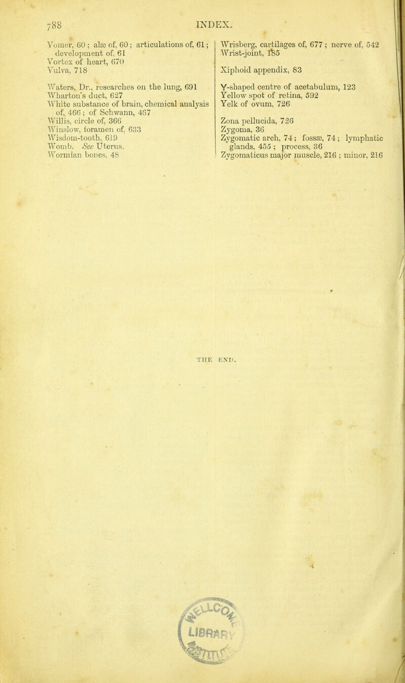 Vomer, 60 ; als3 of, 60; articulations of, 61; development of, 61 Vortex of heart, 670 Vulva, 718 Waters, Dr., researches on the lung, 691 Wharton s cluct, 627 White substance of brain, chemical analysis of, 466 ; of Schwann, 467 Willis, circle of, 366 Winslow, foramen of, 633 Wisdom-tooth, 619 Womb. See Uterus, Wormian bones, 48 Wrisberg, cartilages of, 677 ; nerve of, 542 Wrist-joint, 1$5 Xiphoid appendix, 83 Y-shaped centre of acetabulum, 123 Yellow spot of retina, 592 Yelk of ovum, 726 Zona pellucida, 726 Zygoma, 36 Zygomatic arch, 74; fossae, 74; lymphatic glands, 455 ; process, 36 Zygomaticus major muscle, 216 ; minor, 216 THE END. LIBfttR*