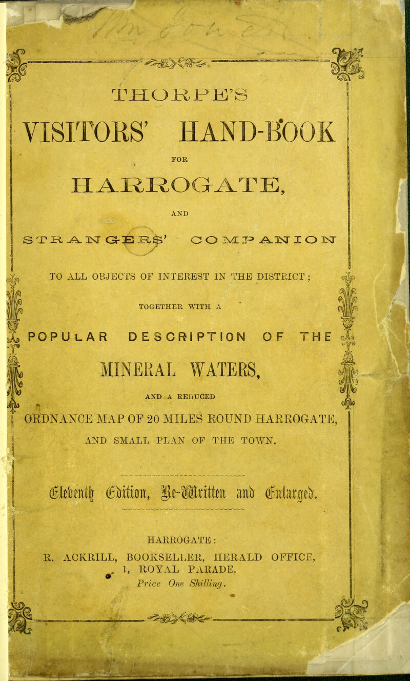 I THORPE'S VISITORS' HAND-KOOK FOE, IIARROaA.TE, AND TO ALL OBJECTS OF INTEREST IN THE DISTRICT TOGETHER WITH A I i POPULAR DESCRIPTION OF T H E ^ T '^ MINERAL WATERS, J AND A REDUCED ORDNANCE MAP OF 20 MILES ROUND HARROGATE, AND SMALL PLAN OF THE TOWN. HARROGATE: Pv. AOKRILL, BOOKSELLER, HERALD OFFICE, ^. 1, ROYAL PARADE. Price One Shilling.