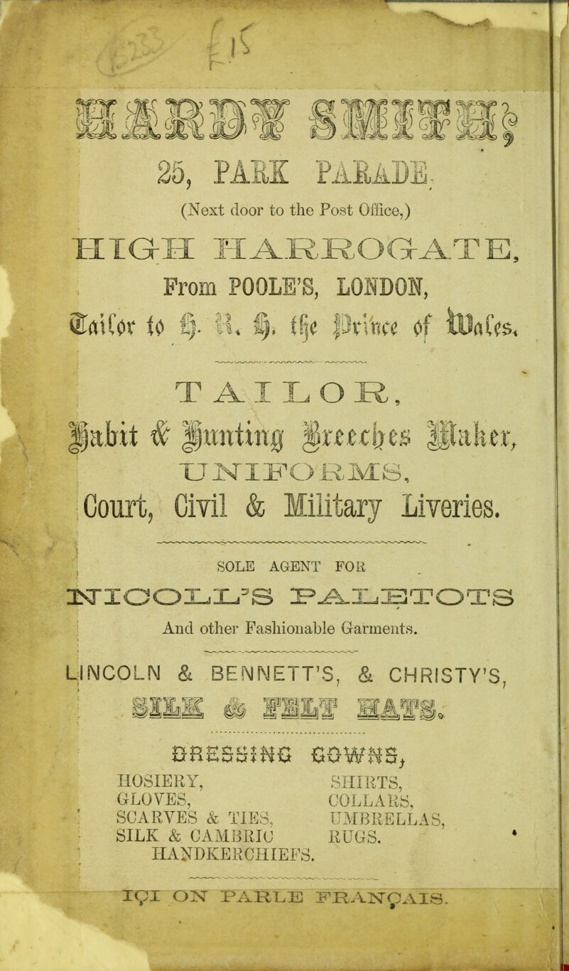 (Next door to the Post Office,) From POOLE'S, LONDON, miw u |. II. i), f§c pn^« 0f toflCcs. Jabit # Jmttwg §r{«tijes Ulafeer, XJMIJFORIvIS, Court, Civil & Military Liveries. LINCOLN & BENNETT'S, & CHRISTY'S, ' SliS & fill H4fi. SOLE AGENT FOR And other Fashionable Garments. HOSIERY, GLOVES, SCARVES & TIES, SILK & CAMBRIC SHIRTS, COLLARS, UMBRELLAS, RUGS. HANDKERCHIEFS. igi OjS[ PARLE I^KAnsr^AIS.