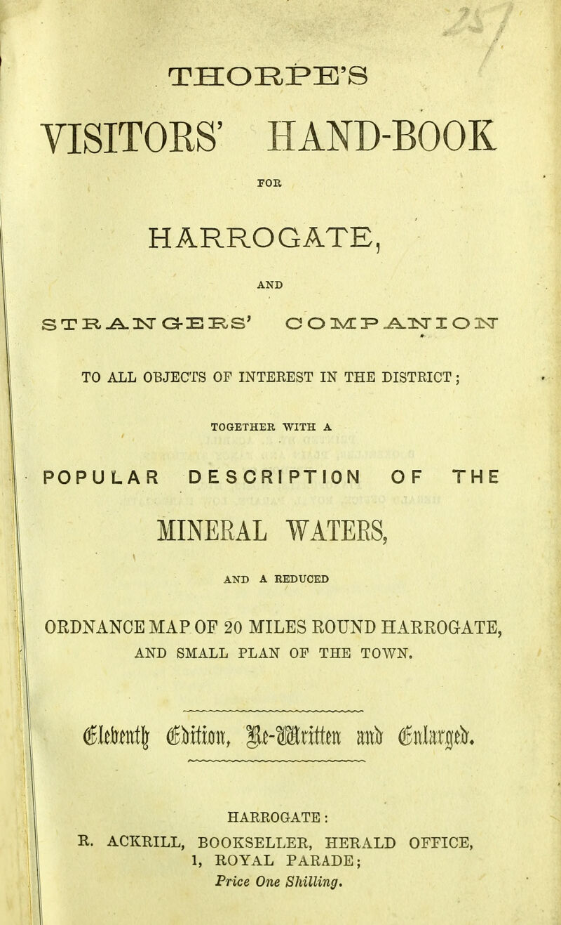 VISITORS' HAND-BOOK FOE, HARROGATE, AND TO ALL OBJECTS OF INTEREST IN THE DISTRICT; TOGETHER, WITH A POPULAR DESCRIPTION OF THE MINERAL WATERS, AND A REDUCED ORDNANCE MAP OF 20 MILES ROUND HARROGATE, AND SMALL PLAN OF THE TOWN. €ltM\ &xtm, it-Written m\)i Mnx^t)i. HARROGATE: R. ACKRILL, BOOKSELLER, HERALD OFFICE, 1, ROYAL PARADE;