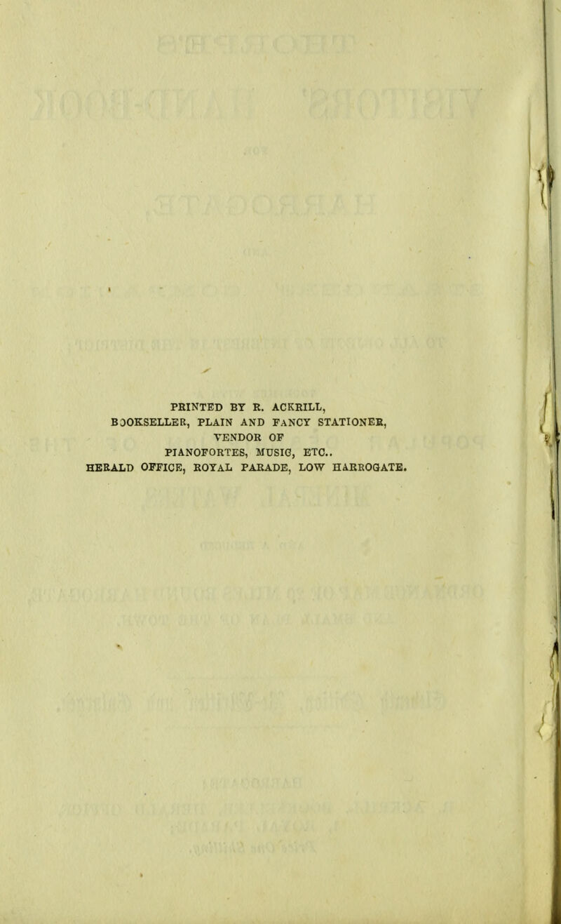 PRINTED BY R. ACKRILL, BOOKSELLER, PLAIN AND FANCY STATIONER, VENDOR OF PIANOFORTES, MUSIC, ETC.. HERALD OFFICE, ROYAL PARADE, LOW HARROGATE.