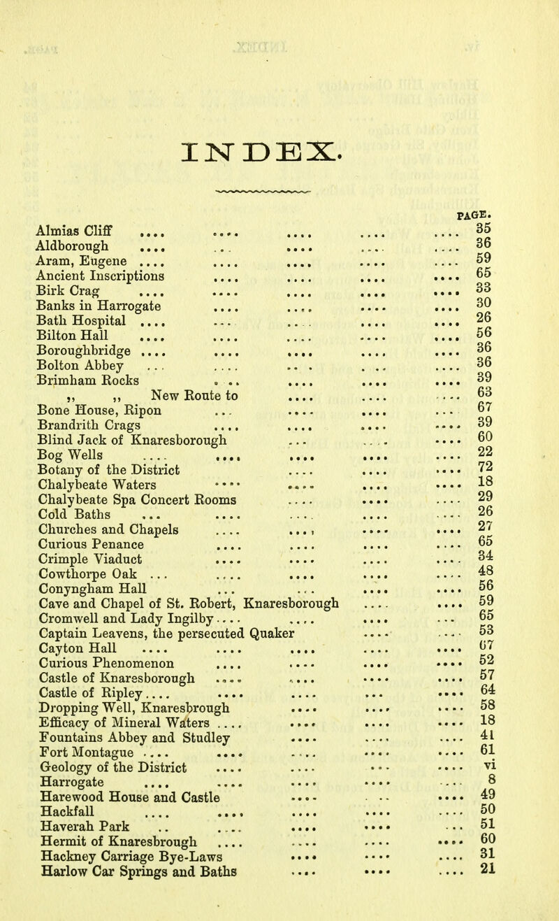 INDEX. PAGE. AlmiasCliff .... .... .... .... .... 35 Aldborough .... ... .... .... 36 Aram, Eugene .... .... ..,, .... 59 Ancient Inscriptions .... .... .... .... Birk Crag .... .... .... 33 Banks in Harrogate .... .... .... .... 30 Bath Hospital .... ... ... .... .... 26 BiltonHall .... .... .... .... 56 Boroughbridge .... .... .... .... .... 36 Bolton Abbey ... .... ... ... .... 36 Brimham Rocks ... .... .... .... 39 ,, ,, New Route to .... 63 Bone House, Ripon ... .... .... ... 67 Brandrith Crags .... .... .... ... * 39 Blind Jack of Knaresborough ... .... 60 BogWells .... .... .... .... .... 22 Botany of the District .... • • • • 72 Chalybeate Waters • • • • .... .... • • • • 1^ Chalybeate Spa Concert Rooms .... .... . • ■ - 29 Cold Baths ... .... .... .... .... 26 Churches and Chapels .... •.. • •.. • 27 Curious Penance .... .... .... .... 65 Crimple Viaduct .... .... .... .... 34 Cowthorpe Oak ... .... .... 48 Conyngham Hall ... ., . .... .... 56 Cave and Chapel of St. Robert, Knaresborough .... 59 Cromwell and Lady Ingilby ,.,. .... ... 65 Captain Leavens, the persecuted Quaker 53 Cayton Hall .... .... .... .... .... 07 Curious Phenomenon .... .... .... • • • • 52 Castle of Knaresborough .,.. ... • • • • «... 57 Castle of Ripley.... .... ... 64 Dropping Well, Knaresbrough .... .... • • • • 58 Efficacy of Mineral Waters .... .... • • • • 18 Fountains Abbey and Studley .... 41 Fort Montague .... .... 61 Geology of the District .... • • - • • • • ^i Harrogate .... .... .... • • • • 8 Harewood House and Castle ... - - - • • • • 49 Hackfall .... .... .... .... .... 50 Haverah Park .. .... .... • • • • ... 51 Hermit of Knaresbrough • • • • 60 Hackney Carriage Bye-Laws • • • • • • • • . • • • 31 Harlow Car Springs and Baths .... • • • • .... 21