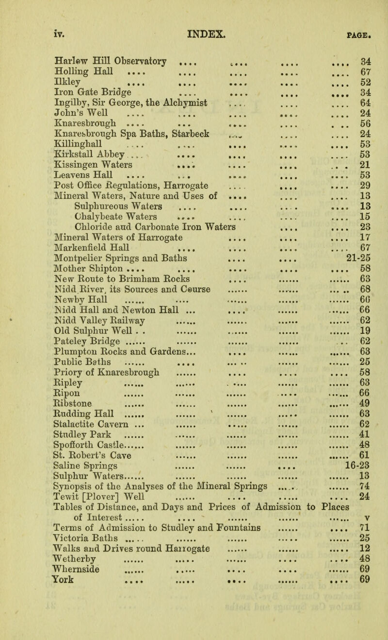 Harlow Hill Observatory .... .... .... .... 34 Holling Hall .... 67 Ilkley .... .... .... 52 Iron Gate Bridge .... ,.,. ,,,, 34 Ingilby, Sir George, tbe Alchymist 64 Jobn's Well .... 24 Knaresbrougb .... ... .... .... ... 56 Knarebbrougb Spa Batbs, Starbeck ...^ 24 Killinghall .... .... .... .... 53 Kirkstall Abbey . .... .... .... 53 Kissingen Waters .... .... .... ... 21 Leavens Hall .... ., . .... .... .... 53 Post Office Regulations, Harrogate .... .... .... 29 Mineral Waters, Nature and Uses of .... .... 13 Sulphureous Waters .... .... .... .... 13 Chalybeate Waters .... .... 15 Chloride and Carbonate Iron Waters .... .... 23 Mineral Waters of Harrogate .... .... .... 17 Markenfield Hall .... .... .... .... 67 Montpelier Springs and Baths .... .... 21-25 Mother Shipton .... .... .... .... 58 New Route to Brimham Eocks .... 63 Nidd River, its Sources and Ceurse 68 NewbyHall .... 60 Nidd Hall and Newton Hall ... .... 66 Nidd Valley Railway ...... 62 Old Sulphur Well . . 19 Pateley Bridge ... 62 Plumpton Rocks and Gardens... .... 63 Public Baths .... 25 Priory of Knaresbrough .... .... .... 68 Ripley 63 Ripon .... 66 Ribstone 49 Rudding Hall ^ 63 Stalactite Cavern ... 62 StudleyPark 41 Spofiorth Castle 48 St. Robert's Cave 61 Saline Springs .... 16-23 Sulphur Waters 13 Synopsis of the Analyses of the Mineral Springs . 74 Tewit [Plover] Well 24 Tables of Distance, and Days and Prices of Admission to Places of Interest .... v Terms of Admission to Studley and Tountains .... 71 Victoria Baths 25 Walks and Drives round Haiiogate 12 Wetherby 48 Whernside .... .... 69 York 69