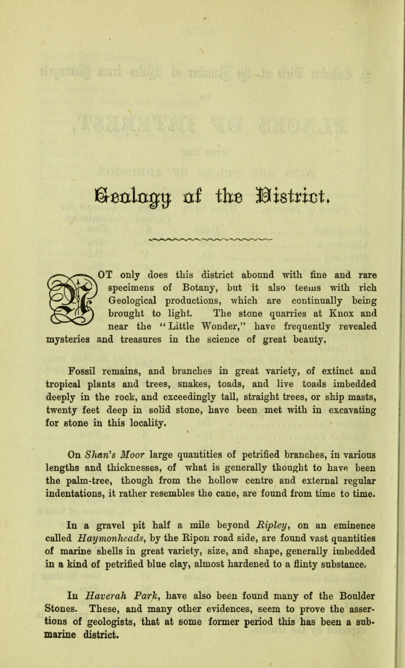 OT only does this district abound with fine and rare specimens of Botany, but it also teems with rich Geological productions, which are continually being brought to light. The stone quarries at Knox and near the  Little Wonder, have frequently revealed mysteries aud treasures in the science of great beauty. Fossil remains, and branches in great variety, of extinct and tropical plants and trees, snakes, toads, and live toads imbedded deeply in the rock, and exceedingly tall, straight trees, or ship masts, twenty feet deep in solid stone, have been met with in excavating for stone in this locality. On Shan's Moor large quantities of petrified branches, in various lengths and thicknesses, of what is generally thought to have been the palm-tree, though from the hollow centre and external regular indentations, it rather resembles the cane, are found from time to time. In a gravel pit half a mile beyond Ripley, on an eminence called Hayvionheads, by the Ripon road side, are found vast quantities of marine shells in great variety, size, and shape, generally imbedded in a kind of petrified blue clay, almost hardened to a flinty substance. In Haverah Park, have also been found many of the Boulder Stones. These, and many other evidences, seem to prove the asser- tions of geologists, that at some former period this has been a sub- marine district.