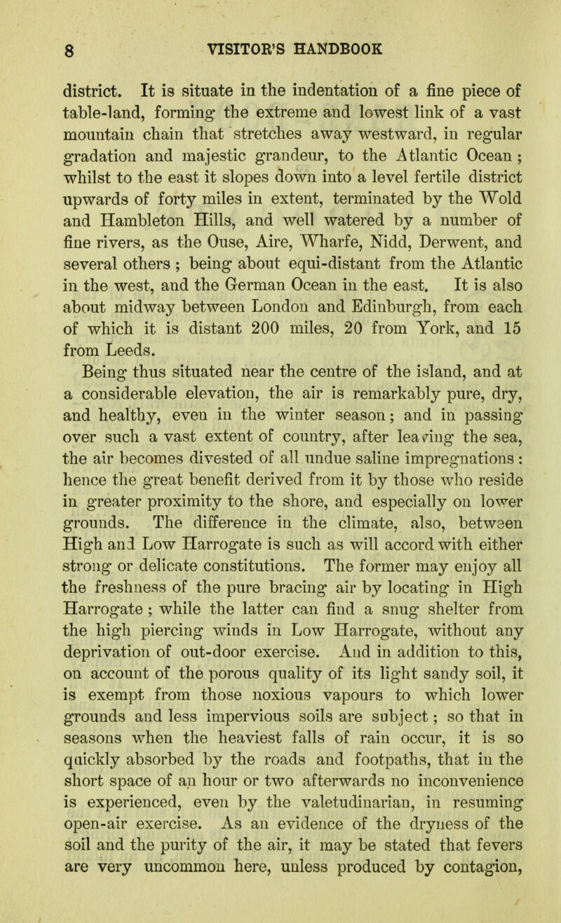 district. It is situate in the indentation of a fine piece of table-land, forming the extreme and lowest link of a vast mountain chain that stretches away westward, in regular gradation and majestic grandeur, to the Atlantic Ocean; whilst to the east it slopes down into a level fertile district upwards of forty miles in extent, terminated by the AVold and Hambleton Hills, and well watered by a number of fine rivers, as the Ouse, Aire, Wharfe, Nidd, Derwent, and several others ; being about equi-distant from the Atlantic in the west, and the German Ocean in the east. It is also about midway between London and Edinburgh, from each of which it is distant 200 miles, 20 from York, and 15 from Leeds. Being thus situated near the centre of the island, and at a considerable elevation, the air is remarkably pure, dry, and healthy, even in the winter season; and in passing over such a vast extent of country, after lea dug the sea, the air becomes divested of all undue saline impregnations: hence the great benefit derived from it by those who reside in greater proximity to the shore, and especially on lower grounds. The difference in the climate, also, between High and Low Harrogate is such as will accord with either strong or delicate constitutions. The former may enjoy all the freshness of the pure bracing air by locating in High Harrogate ; while the latter can find a snug shelter from the high piercing winds in Low Harrogate, without any deprivation of out-door exercise. And in addition to this, on account of the porous quality of its light sandy soil, it is exempt from those noxious vapours to which lower grounds and less impervious soils are subject; so that in seasons when the heaviest falls of rain occur, it is so quickly absorbed by the roads and footpaths, that in the short space of an hour or two afterwards no inconvenience is experienced, even by the valetudinarian, in resuming open-air exercise. As an evidence of the dryness of the soil and the purity of the air, it may be stated that fevers are very uncommon here, unless produced by contagion,