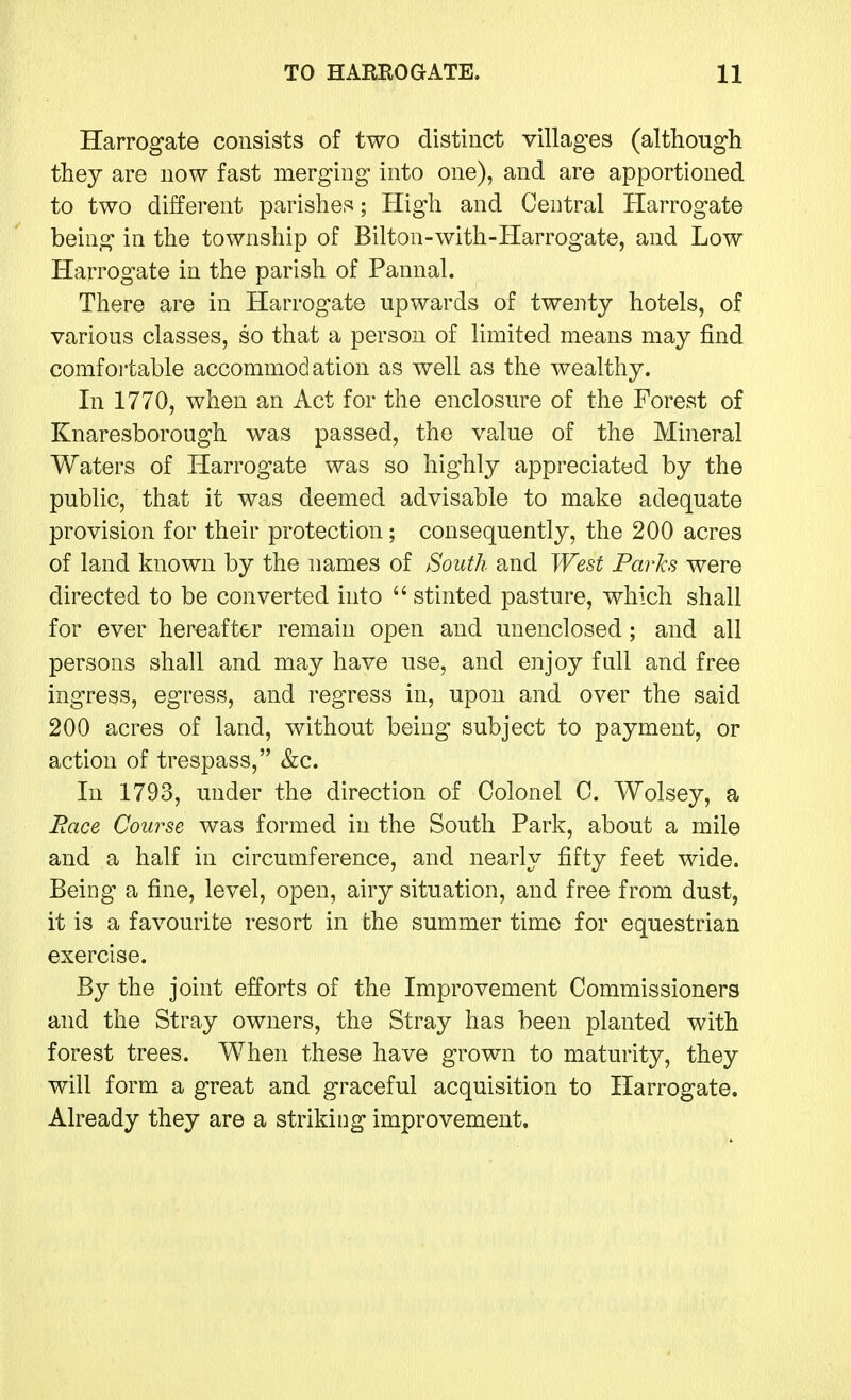 Harrogate consists of two distinct villages (although they are now fast merging into one), and are apportioned to two different parishes; High and Central Harrogate being in the township of Bilton-with-Harrogate, and Low Harrogate in the parish of Pannal. There are in Harrogate upwards of twenty hotels, of various classes, so that a person of limited means may find comfortable accommodation as well as the wealthy. In 1770, when an Act for the enclosure of the Forest of Knaresborough was passed, the value of the Mineral Waters of Harrogate was so highly appreciated by the public, that it was deemed advisable to make adequate provision for their protection; consequently, the 200 acres of land known by the names of South and West Paries were directed to be converted into  stinted pasture, which shall for ever hereafter remain open and unenclosed; and all persons shall and may have use, and enjoy fall and free ingress, egress, and regress in, upon and over the said 200 acres of land, without being subject to payment, or action of trespass, &c. In 1793, under the direction of Colonel C. Wolsey, a Race Course was formed in the South Park, about a mile and a half in circumference, and nearly fifty feet wide. Being a fine, level, open, airy situation, and free from dust, it is a favourite resort in the summer time for equestrian exercise. By the joint efforts of the Improvement Commissioners and the Stray owners, the Stray has been planted with forest trees. When these have grown to maturity, they will form a great and graceful acquisition to Harrogate. Already they are a striking improvement.