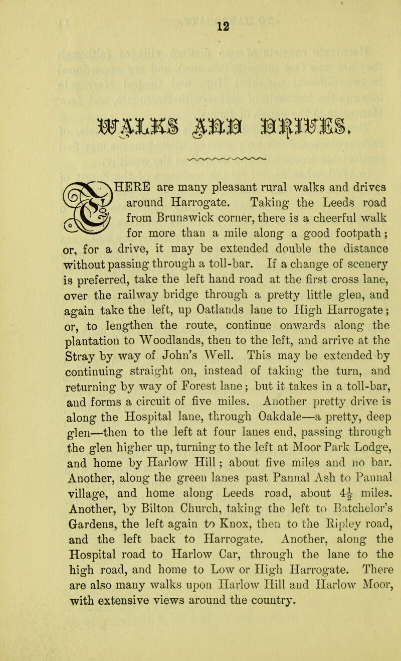 HERE are many pleasant rural walks and drives around Harrogate. Taking the Leeds road from Brunswick corner, there is a cheerful walk for more than a mile along a good footpath; or, for a drive, it may be extended double the distance without passing through a toll-bar. If a change of scenery is preferred, take the left hand road at the first cross lane, over the railway bridge through a pretty little glen, and again take the left, up Oatlands lane to High Harrogate; or, to lengthen the route, continue onwards along the plantation to Woodlands, then to the left, and arrive at the Stray by way of John's Well. This maybe extended by continuing straight on, instead of taking the turn, and returning by way of Forest lane; but it takes in a toll-bar, and forms a circuit of five miles. Another pretty drive is along the Hospital lane, through Oakdale—a pretty, deep glen—then to the left at four lanes end, passing through the glen higher up, turning to the left at Moor Park Lodge, and home by Harlow Hill; about five miles and no bar. Another, along the green lanes past Pannal Ash to Pannal village, and home along Leeds road, about 4^ miles. Another, by Bilton Church, taking the left to Batchelor's Gardens, the left again to Knox, then to the Ripley road, and the left back to Harrogate. Another, along the Hospital road to Harlow Car, through the lane to the high road, and home to Low or High Harrogate. There are also many walks upon Harlow Hill and Harlow Moor, with extensive views around the country.