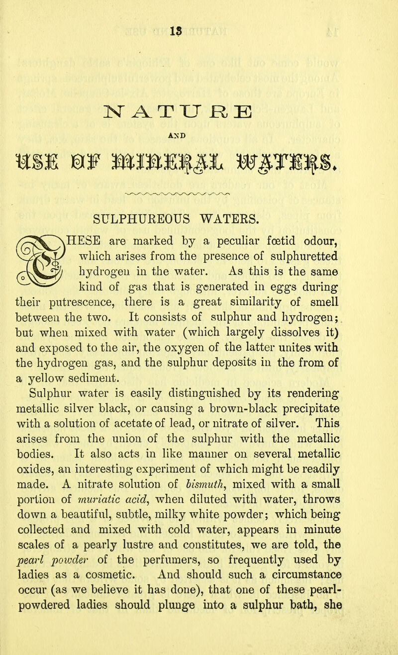 18 3Sr A T XJ R B AND SULPHUREOUS WATERS. ^IIESE are marked by a peculiar foetid odour, which arises from the presence of sulphuretted hydrogen in the water. As this is the same kind of gas that is generated in eggs during their putrescence, there is a great similarity of smell between the two. It consists of sulphur and hydrogen; but when mixed with water (which largely dissolves it) and exposed to the air, the oxygen of the latter unites with the hydrogen gas, and the sulphur deposits in the from of a yellow sediment. Sulphur water is easily distinguished by its rendering metallic silver black, or causing a brown-black precipitate with a solution of acetate of lead, or nitrate of silver. This arises from the union of the sulphur with the metallic bodies. It also acts in like manner on several metallic oxides, an interesting experiment of which might be readily made. A nitrate solution of bismuth, mixed with a small portion of muriatic acid, when diluted with water, throws down a beautiful, subtle, milky white powder; which being collected and mixed with cold water, appears in minute scales of a pearly lustre and constitutes, we are told, the pearl powder of the perfumers, so frequently used by ladies as a cosmetic. And should such a circumstance occur (as we believe it has done), that one of these pearl- powdered ladies should plunge into a sulphur bath, she