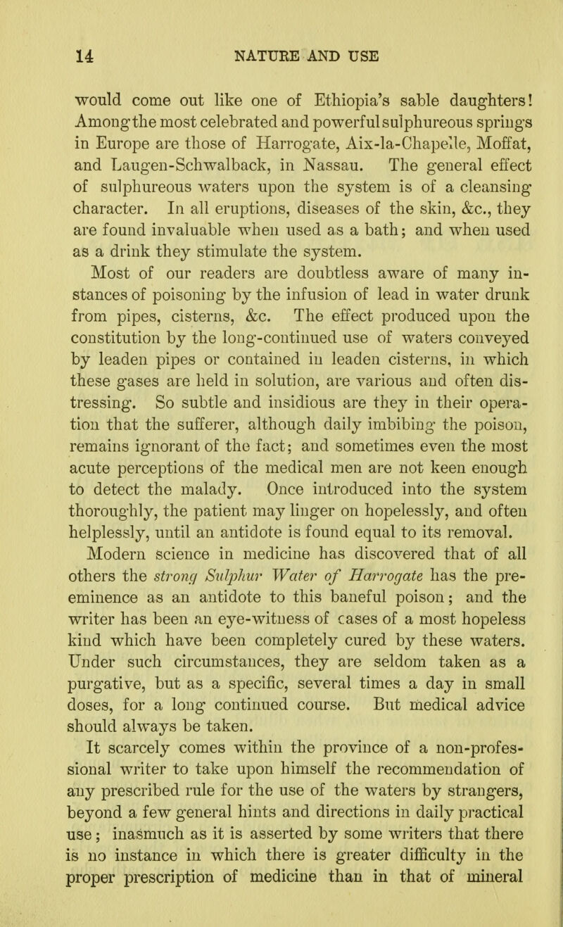 would come out like one of Ethiopia's sable daughters! Among the most celebrated and powerful sulphureous springs in Europe are those of Harrogate, Aix-la-Chapelle, Moffat, and Laugen-Schwalback, in Nassau. The general effect of sulphureous waters upon the system is of a cleansing character. In all eruptions, diseases of the skin, &c., they are found invaluable when used as a bath; and when used as a drink they stimulate the system. Most of our readers are doubtless aware of many in- stances of poisoning by the infusion of lead in water drunk from pipes, cisterns, &c. The effect produced upon the constitution by the long-continued use of waters conveyed by leaden pipes or contained in leaden cisterns, in which these gases are held in solution, are various and often dis- tressing. So subtle and insidious are they in their opera- tion that the sufferer, although daily imbibing the poison, remains ignorant of the fact; and sometimes even the most acute perceptions of the medical men are not keen enough to detect the malady. Once introduced into the system thoroughly, the patient may linger on hopelessly, and often helplessly, until an antidote is found equal to its removal. Modern science in medicine has discovered that of all others the strong S^ilphur Water of Harrogate has the pre- eminence as an antidote to this baneful poison; and the writer has been an eye-witness of cases of a most hopeless kind which have been completely cured by these waters. Under such circumstances, they are seldom taken as a purgative, but as a specific, several times a day in small doses, for a long continued course. But medical advice should always be taken. It scarcely comes within the province of a non-profes- sional writer to take upon himself the recommendation of any prescribed rule for the use of the waters by strangers, beyond a few general hints and directions in daily pi-actical use; inasmuch as it is asserted by some writers that there is no instance in which there is greater difficulty in the proper prescription of medicine than in that of mineral