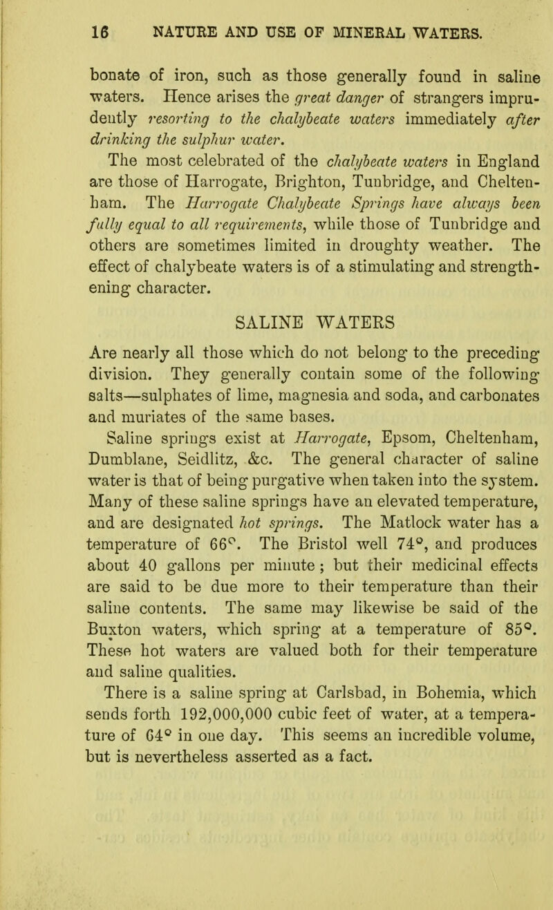 bonate of iron, such as those generally found in saline waters. Hence arises the great danger of strangers impru- dently resorting to the chalybeate waters immediately after drinking the sulphur ivater. The most celebrated of the chalybeate waters in England are those of Harrogate, Brighton, Tunbridge, and Chelten- ham. The Harrogate Chalybeate Springs have always been, fully equal to all requirements, while those of Tunbridge and others are sometimes limited in droughty weather. The effect of chalybeate waters is of a stimulating and strength- ening character. SALINE WATERS Are nearly all those which do not belong to the preceding division. They generally contain some of the following salts—sulphates of lime, magnesia and soda, and carbonates and muriates of the same bases. Saline springs exist at Harrogate, Epsom, Cheltenham, Dumblane, Seidlitz, &c. The general character of saline water is that of being purgative when taken into the system. Many of these saline springs have an elevated temperature, and are designated hot springs. The Matlock water has a temperature of 66^^. The Bristol well 74^, and produces about 40 gallons per minute; but their medicinal effects are said to be due more to their temperature than their saline contents. The same may likewise be said of the Buxton waters, which spring at a temperature of 85*^. These hot waters are valued both for their temperature and saline qualities. There is a saline spring at Carlsbad, in Bohemia, which sends forth 192,000,000 cubic feet of water, at a tempera- ture of in one day. This seems an incredible volume, but is nevertheless asserted as a fact.