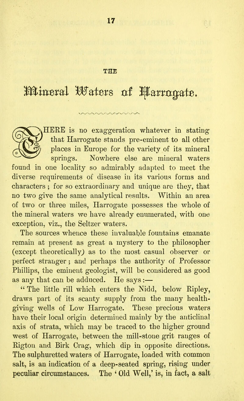 THE Hm^ral Waters nt Wavvn^^U. HERE is no exaggeration whatever in stating that Harrogate stands pre-eminent to all other places in Europe for the variety of its mineral springs. Nowhere else are mineral waters found in one locality so admirably adapted to meet the diverse requirements of disease in its various forms and characters ; for so extraordinary and unique are they, that no two give the same analytical results. Within an area of two or three miles, Harrogate possesses the whole of the mineral waters we have already enumerated, with one exception, viz., the Seltzer waters. The sources whence these invaluable fountains emanate remain at present as great a mystery to the philosopher (except theoretically^ as to the most casual observer or perfect stranger; and perhaps the authority of Professor Phillips, the eminent geologist, will be considered as good as any that can be adduced. He says :—  The little rill which enters the Nidd, below Ripley, draws part of its scanty supply from the many health- giving wells of Low Harrogate. These precious waters have their local origin determined mainly by the anticlinal axis of strata, which may be traced to the higher ground west of Harrogate, between the mill-stone grit ranges of Rigton and Birk Crag, which dip in opposite directions. The sulphuretted waters of Harrogate, loaded with common salt, is an indication of a deep-seated spring, rising under peculiar circumstances. The ' Old Well,' is, in fact, a salt