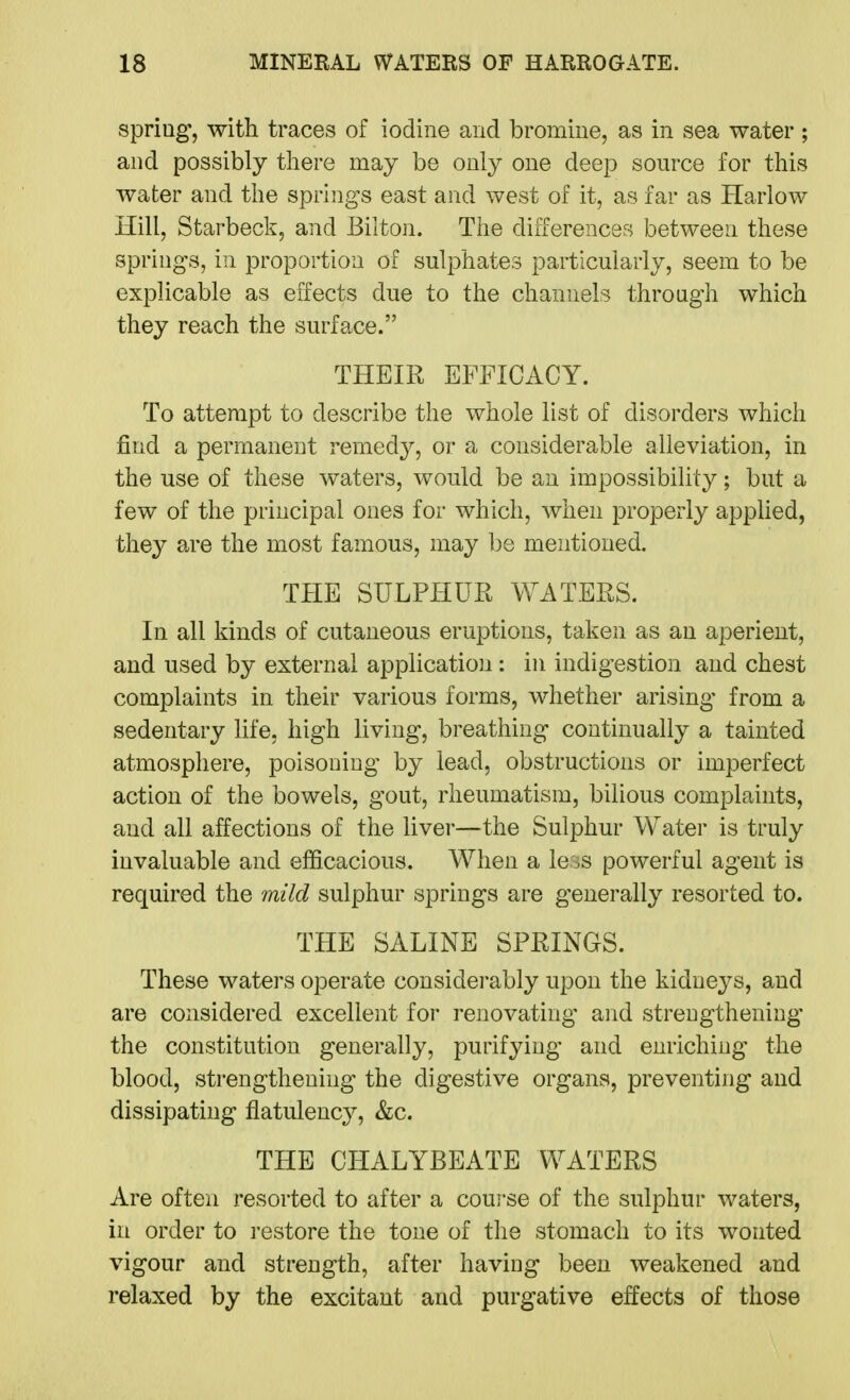 spring, with traces of iodine and bromine, as in sea water ; and possibly there may be only one deep source for this water and the springs east and west of it, as far as Harlow Hill, Starbeck, and Bilton. The differences between these springs, in proportion of sulphates particularly, seem to be explicable as effects due to the channels through which they reach the surface. THEIR EFFICACY. To attempt to describe the whole list of disorders which find a permanent remedy, or a considerable alleviation, in the use of these waters, would be an impossibility; but a few of the principal ones for which, when properly applied, they are the most famous, may be mentioned. THE SULPHUR WATERS. In all kinds of cutaneous eruptions, taken as an aperient, and used by external application : in indigestion and chest complaints in their various forms, whether arising from a sedentary life, high living, breathing continually a tainted atmosphere, poisoning by lead, obstructions or imperfect action of the bowels, gout, rheumatism, bilious complaints, and all affections of the liver—the Sulphur Water is truly invaluable and efficacious. When a le ^s powerful agent is required the mild sulphur springs are generally resorted to. THE SALINE SPRINGS. These waters operate considei-ably upon the kidneys, and are considered excellent for renovating and strengthening the constitution generally, purifying and enriching the blood, strengthening the digestive organs, preventing and dissipating flatulency, &c. THE CHALYBEATE WATERS Are often resorted to after a coui'se of the sulphur waters, in order to restore the tone of the stomach to its wonted vigour and strength, after having been weakened and relaxed by the excitant and purgative effects of those