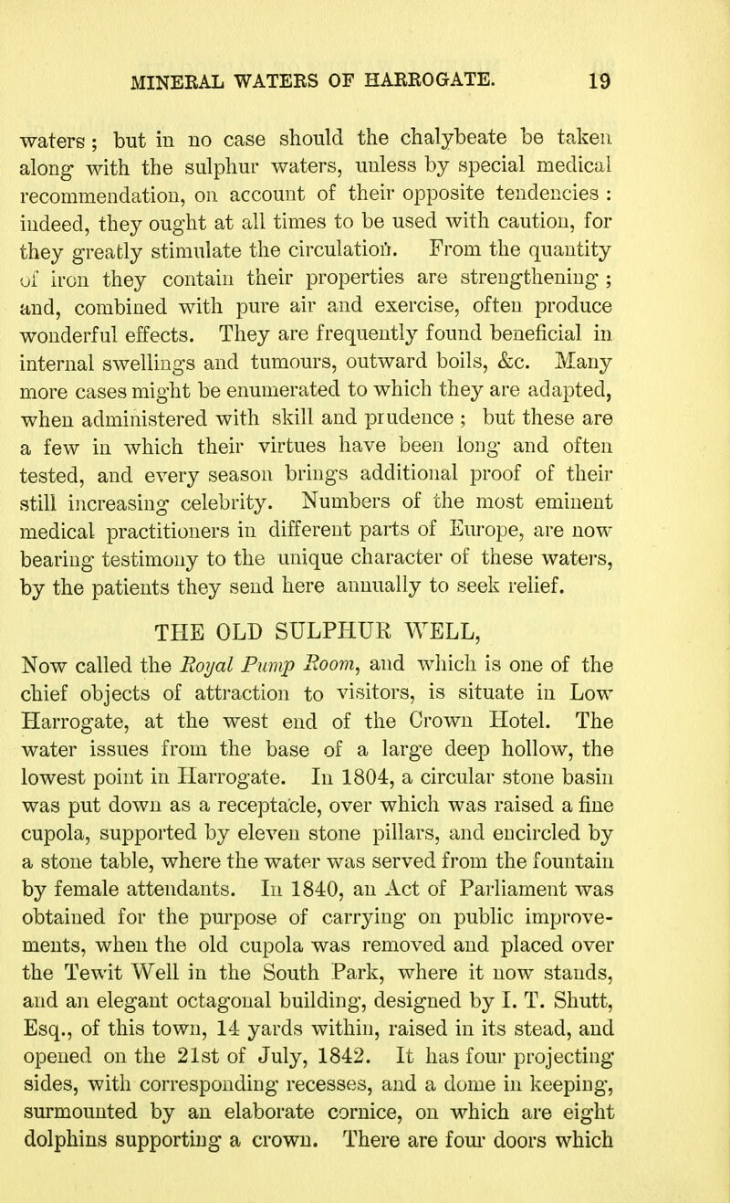 waters; but in no case should the chalybeate be taken along with the sulphur waters, unless by special medical recommendation, on account of their opposite tendencies : indeed, they ought at all times to be used with caution, for they greatly stimulate the circulatioii. From the quantity ui iron they contain their properties are strengthening ; and, combined with pure air and exercise, often produce wonderful effects. They are frequently found beneficial in internal swellings and tumours, outward boils, &c. Many more cases might be enumerated to which they are adapted, when administered with skill and prudence ; but these are a few in which their virtues have been long and often tested, and every season brings additional proof of their still increasing celebrity. Numbers of the most eminent medical practitioners in different parts of Europe, are now bearing testimony to the unique character of these waters, by the patients they send here annually to seek relief. THE OLD SULPHUR WELL, Now called the Royal Pump Room, and which is one of the chief objects of attraction to visitors, is situate in Low Harrogate, at the west end of the Crown Hotel. The water issues from the base of a large deep hollow, the lowest point in Harrogate. In 1804, a circular stone basin was put down as a receptacle, over which was raised a fine cupola, supported by eleven stone pillars, and encircled by a stone table, where the water was served from the fountain by female attendants. In 1840, an Act of Parliament was obtained for the purpose of carrying on public improve- ments, when the old cupola was removed and placed over the Tewit Well in the South Park, where it now stands, and an elegant octagonal building, designed by I. T. Shutt, Esq., of this town, 14 yards within, raised in its stead, and opened on the 21st of July, 1842. It has four projecting sides, with corresponding recesses, and a dome in keeping, surmounted by an elaborate cornice, on which are eight dolphins supporting a crown. There are fom- doors which