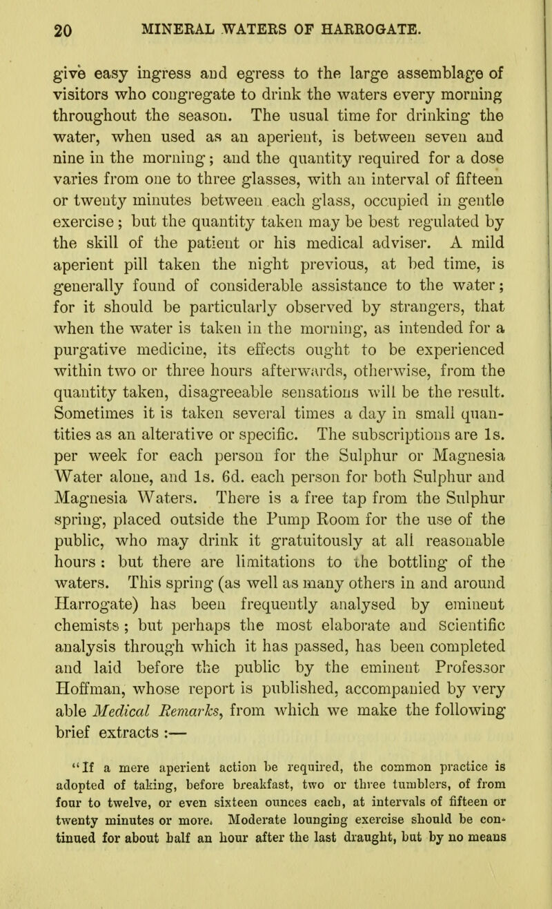 give easy ingress aud egress to the large assemblage of visitors who congregate to drink the waters every morning throughout the season. The usual time for drinking the water, when used as an aperient, is between seven and nine in the morning; and the quantity required for a dose varies from one to three glasses, with an interval of fifteen or twenty minutes between each glass, occupied in gentle exercise; but the quantity taken may be best regulated by the skill of the patient or his medical adviser. A mild aperient pill taken the night previous, at bed time, is generally found of considerable assistance to the water; for it should be particularly observed by strangers, that when the water is taken in the morning, as intended for a purgative medicine, its effects ought to be experienced within two or three hours afterwards, otherwise, from the quantity taken, disagreeable sensations will be the result. Sometimes it is taken several times a day in small quan- tities as an alterative or specific. The subscriptions are Is. per week for each person for the Sulphur or Magnesia Water alone, and Is. 6d. each person for both Sulphur and Magnesia Waters. There is a free tap from the Sulphur spring, placed outside the Pump Room for the use of the public, who may drink it gratuitously at all reasonable hours : but there are limitations to ihe bottling of the waters. This spring (as well as many others in and around Harrogate) has been frequently analysed by eminent chemists ; but perhaps the most elaborate and Scientific analysis through which it has passed, has been completed and laid before the public by the eminent Professor Hoffman, whose report is published, accompanied by very able Medical Remarks^ from which we make the following brief extracts :— If a mere aperient action be required, the common practice is adopted of taking, before breakfast, two or three tumblers, of from four to twelve, or even sixteen ounces each, at intervals of fifteen or twenty minutes or more* Moderate lounging exercise should be con- tinued for about half an hour after the last draught, but by no means