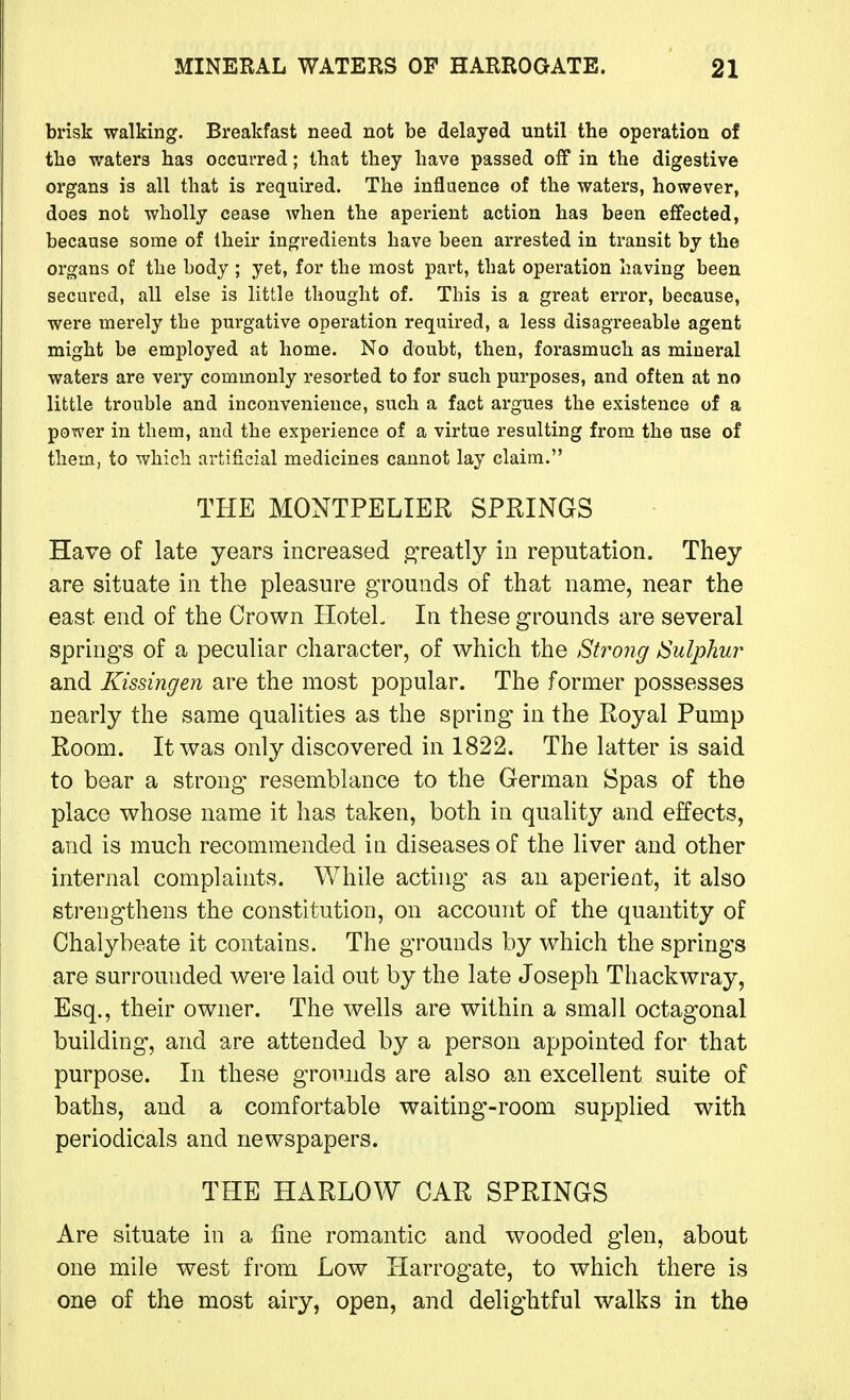 brisk walking. Breakfast need not be delayed until the operation of the waters has occurred; that they have passed off in the digestive organs is all that is required. The influence of the waters, however, does not wholly cease when the aperient action has been effected, because some of Iheir ingredients have been arrested in transit by the organs of the body ; yet, for the most part, that operation having been secured, all else is little thought of. This is a great ei-ror, because, were merely the purgative operation required, a less disagreeable agent might be employed at home. No doubt, then, forasmuch as mineral waters are very commonly resorted to for such purposes, and often at no little trouble and inconvenience, siich a fact argues the existence of a power in them, and the experience of a virtue resulting from the use of them, to which artificial medicines cannot lay claim. THE MONTPELIER SPRINGS Have of late years increased greatly in reputation. They are situate in the pleasure grounds of that name, near the east end of the Crown HoteL In these grounds are several springs of a peculiar character, of which the Strong Sulphur and Kissingen are the most popular. The former possesses nearly the same qualities as the spring in the Royal Pump Room. It was only discovered in 1822. The latter is said to bear a strong resemblance to the German Spas of the place whose name it has taken, both in quality and effects, and is much recommended in diseases of the liver and other internal complaints. While acting as an aperient, it also strengthens the constitution, on account of the quantity of Chalybeate it contains. The grounds by which the springs are surrounded were laid out by the late Joseph Thackwray, Esq., their owner. The wells are within a small octagonal building, and are attended by a person appointed for that purpose. In these grounds are also an excellent suite of baths, and a comfortable waiting-room supplied with periodicals and newspapers. THE HARLOW OAR SPRINGS Are situate in a fine romantic and wooded glen, about one mile west from Low Harrogate, to which there is one of the most airy, open, and delightful walks in the