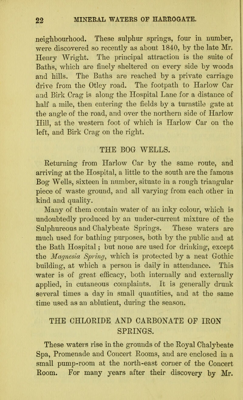 neighbourhood. These sulphur springs, four in number, were discovered so recently as about 1840, by the late Mr. Henry Wright. The principal attraction is the suite of Baths, which are finely sheltered on every side by woods and hills. The Baths are reached by a private carriage drive from the Otley road. The footpath to Harlow Car and Birk Crag is along the Hospital Lane for a distance of half a mile, then entering the fields by a turnstile gate at the angle of the road, and over the northern side of Harlow Hill, at the western foot of which is Harlow Car on the left, and Birk Crag on the right. THE BOG WELLS. Returning from Harlow Car by the same route, and arriving at the Hospital, a little to the south are the famous Bog Wells, sixteen in mmiber, situate in a rough triangular piece of waste ground, and all varyiog from each other in kind and quality. Many of them contain water of an inky colour, which is undoubtedly produced b}^ an under-current mixture of the Sulphureous and Chalybeate Springs. These waters are much used for bathing purposes, both by the public and at the Bath Hospital; but none are used for drinking, except the Magnesia Spring, which is protected by a neat Gothic building-, at which a person is daily in attendance. This water is of great efficacy, both internally and externally applied, in cutaneous complaints. It is generally drunk several times a day in small quantities, and at the same time used as an ablutient, during the season. THE CHLORIDE AND CARBONATE OF IRON SPRINGS. These waters rise in the grounds of the Royal Chalybeate Spa, Promenade and Concert Rooms, and are enclosed in a small pump-room at the north-east corner of the Concert Room. For many years after their discovery by Mr.