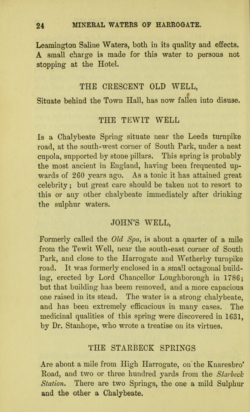 Leamington Saline Waters, both in its quality and effects. A small charge is made for this water to persons not stopping at the Hotel. THE CRESCENT OLD WELL, Situate behind the Town Hall, has now fallen into disuse. THE TEWIT WELL Is a Chalybeate Spring situate near the Leeds turnpike road, at the south-west corner of South Park, under a neat cupola, supported by stone pillars. This spring is probably the most ancient in England, having been frequented up- wards of 260 years ago. As a tonic it has attained great celebrity; but great care should be taken not to resort to this or any other chalybeate immediately after drinking the sulphur waters. JOHN'S WELL, Formerly called the Old Spa, is about a quarter of a mile from the Tewit Well, near the south-east corner of South Park, and close to the Harrogate and Wetherb}^ turnpike road. It was formerly enclosed in a small octagonal build- ing, erected by Lord Chancellor Loughborough in 1786; but that building has beem removed, and a more capacious one raised in its stead. The water is a strong chal3^beate, and has been extremely efficacious in many cases. The medicinal qualities of this spring were discovered in 1631, by Dr. Stanhope, who wrote a treatise on its virtues. THE STARBECK SPRINGS Are about a mile from High Harrogate, on the Knaresbro* Road, and two or three hundred yards from the Starheck Station. There are two Springs, the one a mild Sulphur and the other a Chalybeate,