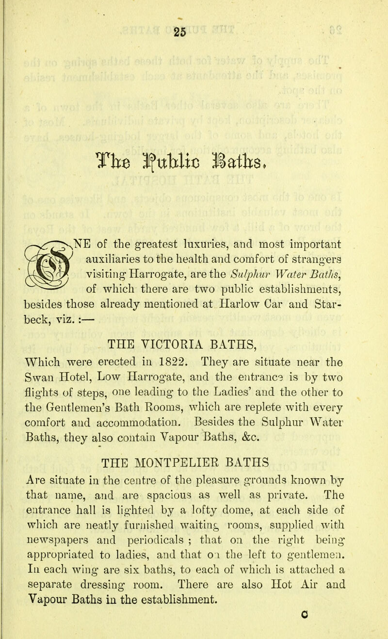 The 3?ttHic laths, ^NE of the greatest luxuries, and most important auxiliaries to the health and comfort of strangers visiting Harrogate, are the Sulphur Water Batlis, of which there are two public establishments, besides those already mentioned at Harlow Car and Star- beck, viz. :— THE VICTORIA BATHS, Which were erected in 1822. They are situate near the Swan Hotel, Low Harrogate, and the entrance is by two flights of steps, ouQ leading to the Ladies' and the other to the Gentlemen's Bath Rooms, which are replete with every comfort and accommodation. Besides the Sulphur Water Baths, they also contain Vapour Baths, &c. THE MONTPELIER BATHS Are situate in the centre of the pleasure grounds known by that name, and are spacious as well as private. The entrance hall is lighted by a lofty dome, at each side of which are neatly furnished waiting rooms, supplied with newspapers and periodicals ; that on the right being- appropriated to ladies, and that oi the left to gentlemen. In each wing are six baths, to each of which is attached a separate dressing room. There are also Hot Air and Vapour Baths in the establishment.