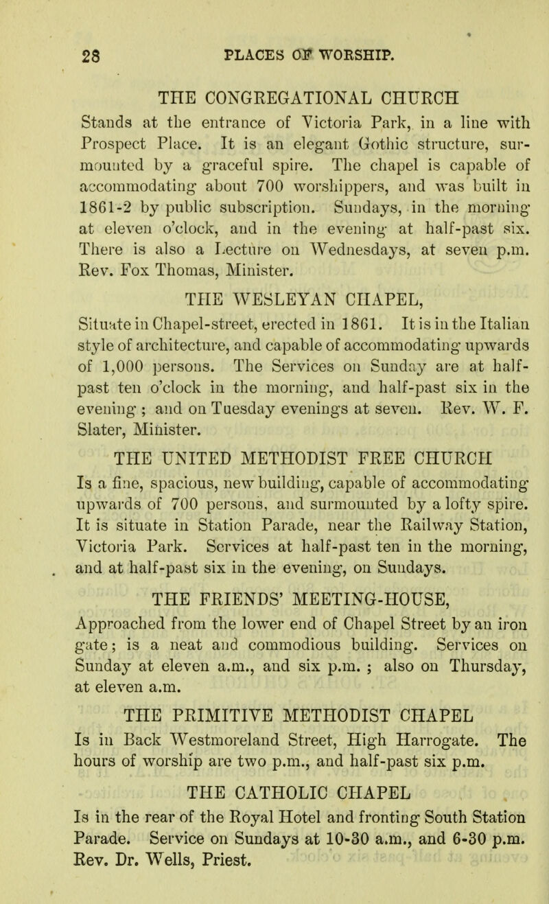 THE CONGREGATIONAL CHURCH Stands at the entrance of Victoria Park, in a line with Prospect Place. It is an elegant Gothic structure, sur- mounted by a graceful spire. The chapel is capable of accommodating about 700 worshippers, and was built in 1861-2 by public subscription. Sundays, in the morning at eleven o'clock, and in the evening at half-past six. There is also a Lecture on Wednesdays, at seven p.m. Rev. Fox Thomas, Minister. THE WESLEYAN CHAPEL, Situate in Chapel-street, erected in 1861. It is in the Italian style of architecture, and capable of accommodating upwards of 1,000 persons. The Services on Sunday are at half- past ten o'clock in the morning-, and half-past six in the evening'; and on Tuesday evenings at seven. Rev. W. F. Slater, Minister. THE UNITED METHODIST FREE CHURCH Is a fine, spacious, new building, capable of accommodating upwards of 700 persons, and surmounted by a lofty spire. It is situate in Station Parade, near the Railway Station, Victoi'ia Park. Services at half-past ten in the morning, and at half-past six in the evening, on Sundays. THE FRIENDS' MEETING-HOUSE, Approached from the lower end of Chapel Street by an iron gate; is a neat and commodious building. Services on Sunday at eleven a.m., and six p.m. ; also on Thursday, at eleven a.m. THE PRIMITIVE METHODIST CHAPEL Is in Back Westmoreland Street, High Harrogate. The hours of worship are two p.m., and half-past six p.m. THE CATHOLIC CHAPEL Is in the rear of the Royal Hotel and fronting South Station Parade. Service on Sundays at 10-30 a.m., and 6-30 p.m. Rev. Dr. Wells, Priest.