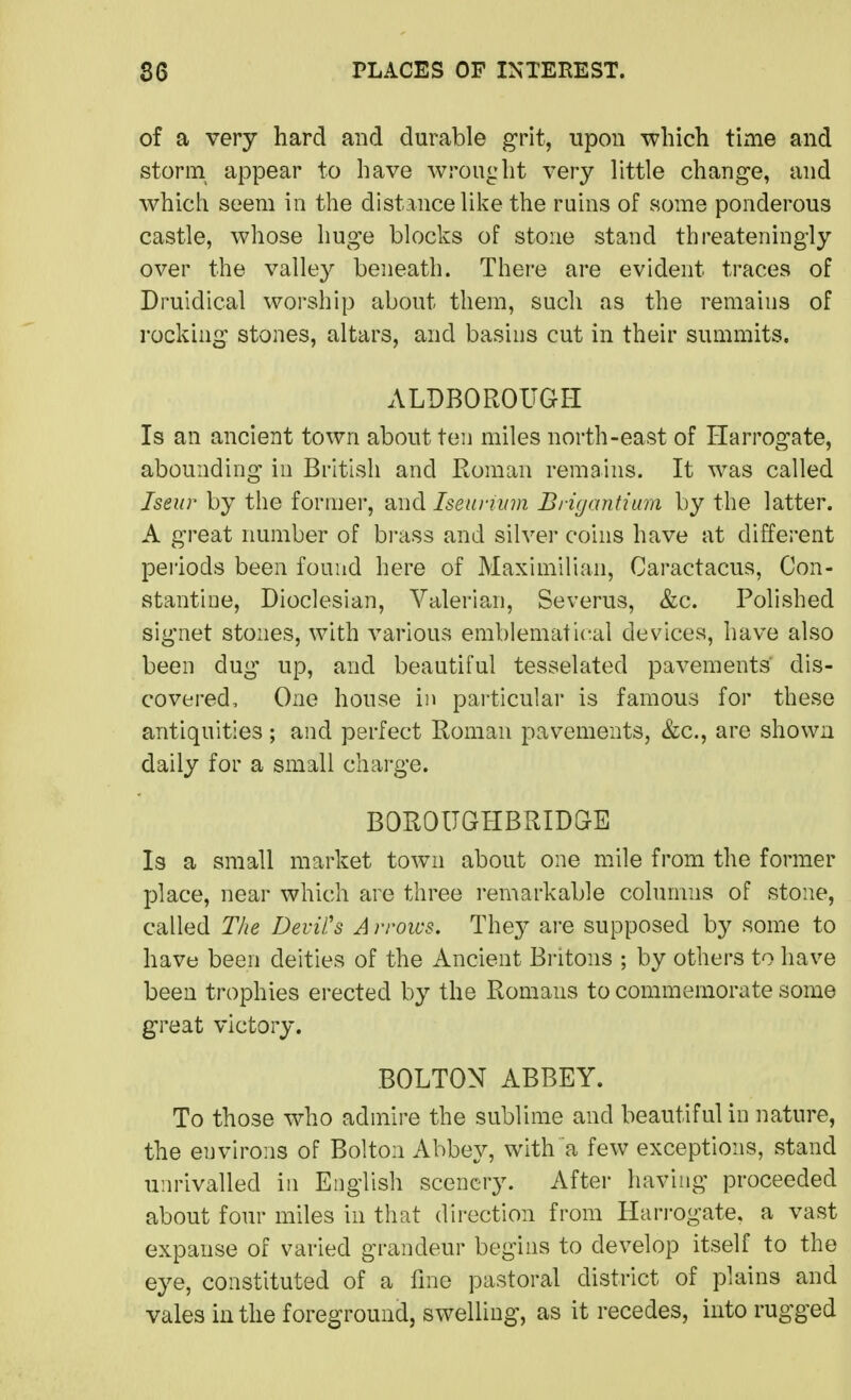 of a very hard and durable grit, upon which time and storm appear to have wrought very little change, and which seem in the distance like the ruins of some ponderous castle, whose huge blocks of stone stand threateningly over the valley beneath. There are evident traces of Druidical worship about them, such as the remains of rocking stones, altars, and basins cut in their summits. ALDBOROUGH Is an ancient town about ten miles north-east of Harrogate, abounding in British and Roman remains. It was called Iseur by the former, and Iseuninn Bi-igantium by the latter. A great number of bi-ass and silver coins have at different pei'iods been found here of Maximilian, Caractacus, Con- stantiiie, Dioclesian, Valerian, Severus, &c. Polished signet stones, with various emblematical devices, have also been dug up, and beautiful tesselated pavements dis- covered. One house in particular is famous for these antiquities ; and perfect Roman pavements, &c., are shown daily for a small charge. BOROUGHBRIDGE Is a small market town about one mile from the former place, near which are three i*emarkable columns of stone, called The Devil's A rroivs. Thej are supposed by some to have been deities of the Ancient Bi'itons ; by others to have been trophies erected by the Romans to commemorate some great victory. BOLTON ABBEY. To those who admire the sublime and beautiful in nature, the environs of Bolton Abbey, with a few exceptions, stand unrivalled in English scenery. After having proceeded about four miles in that direction from Harrogate, a vast expanse of varied grandeur begins to develop itself to the eye, constituted of a fine pastoral district of plains and vales in the foreground, swelling, as it recedes, into rugged