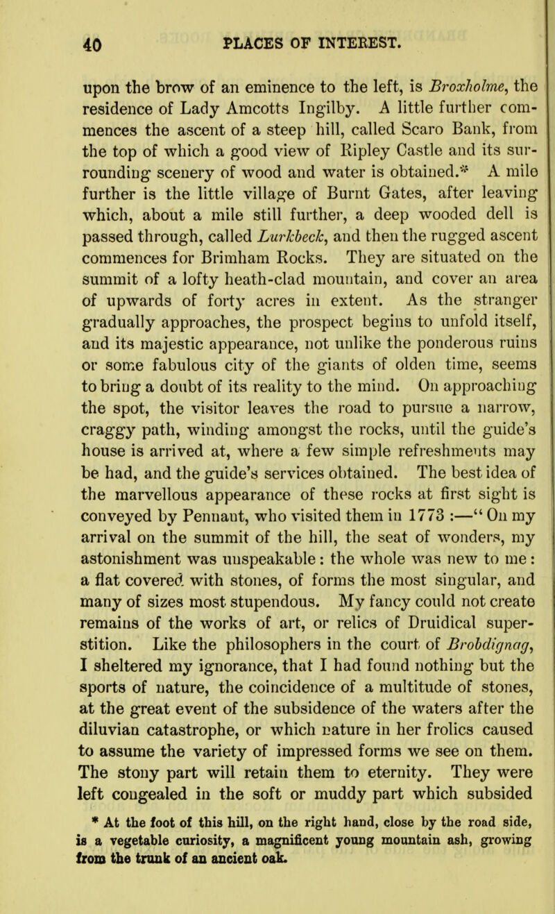 upon the brow of an eminence to the left, is BroxJwlme, the residence of Lady Amcotts Ingilby. A little further com- mences the ascent of a steep hill, called Scaro Bank, from the top of which a good view of Ripley Castle and its siii*- romiding scenery of wood and water is obtained/^* A mile further is the little village of Burnt Gates, after leaving which, about a mile still further, a deep wooded dell is passed through, called Lurkheck, and then the rugged ascent commences for Brimham Rocks. They are situated on the summit of a lofty heath-clad mountain, and cover an area of upwards of forty acres in extent. As the stranger gradually approaches, the prospect begins to unfold itself, and its majestic appearance, not unlike the ponderous ruins or some fabulous city of the giants of olden time, seems to bring a doubt of its reality to the mind. On approaching the spot, the visitor leaves the road to pursue a narrow, craggy path, winding amongst the rocks, until the guide's house is arrived at, where a few simple refreshments may be had, and the guide's services obtained. The best idea of the marvellous appearance of these rocks at first sight is conveyed by Pennant, who visited them in 1773 :— On my arrival on the summit of the hill, the seat of wonders, my astonishment was unspeakable: the whole was new to me: a flat covered with stones, of forms the most singular, and many of sizes most stupendous. My fancy could not create remains of the works of art, or relics of Druidical super- stition. Like the philosophers in the court of Brohdignag^ I sheltered my ignorance, that I had found nothing but the sports of nature, the coincidence of a multitude of stones, at the great event of the subsidence of the waters after the diluvian catastrophe, or which nature in her frolics caused to assume the variety of impressed forms we see on them. The stony part will retain them to eternity. They were left congealed in the soft or muddy part which subsided * At the foot of this hill, on the right hand, close by the road side, is a vegetable curiosity, a magnificent young mountain ash, growing from the trunk of an ancient oak.