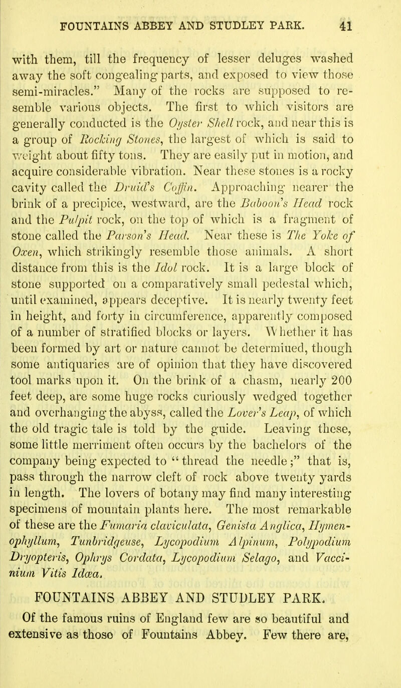 with them, till the frequency of lesser deluges washed away the soft congealing parts, and exposed to view those semi-miracles. Many of the rocks ai-e supposed to re- semble various objects. The first to which visitors are generally conducted is the Oyster Shell rock, and near this is a group of Hocking Stones^ the largest of which is said to v/cight about fifty tons. They are easily put in motion, and acquire considerable vibration. Near these stones is a rocky cavity called the DndcCs Coffin. Approaching nearer the brink of a precipice, westward, are the Baboon's Head i-ock and the Pulpit rock, on the top of which is a fragment of stone called the Parsons Head. Near these is The Yoke of Oxen., which strikingly resemble those animals. A short distance from this is the Idol rock. It is a large block of stone supported on a comparatively small pedestal which, until examined, appears deceptive. It is nearly twenty feet in height, and forty in circumference, appai'ently composed of a number of stratified blocks or layers. Whether it has been formed by art or nature cannot be determined, though some antiquaries are of opinion that they have discovered tool marks upon it. On the brink of a chasm, nearly 200 feet deep, are some huge rocks curiously wedged together and overhanging the abyss, called the Lover s Leap., of which the old tragic tale is told by the guide. Leaving these, some little merriment often occurs by the bachelors of the company being expected to  thread the needle; that is, pass through the narrow cleft of rock above twenty yards in length. The lovers of botany may find many interesting specimens of mountain plants here. The most i-emarkable of these are the Fumaria claviculata, Genista Anglica^ Hijnien- ophyllum^ Tunhridgeuse., Lycopodium Alpinum, Polypodiuni Dryopteris, Ophrys Cordata, Lycopodium iSelago, and Vacci- nium Vitis Idcea. FOUNTAINS ABBEY AND STUDLEY PARK. Of the famous ruins of England few are so beautiful and extensive as those of Fountains Abbey. Few there are,