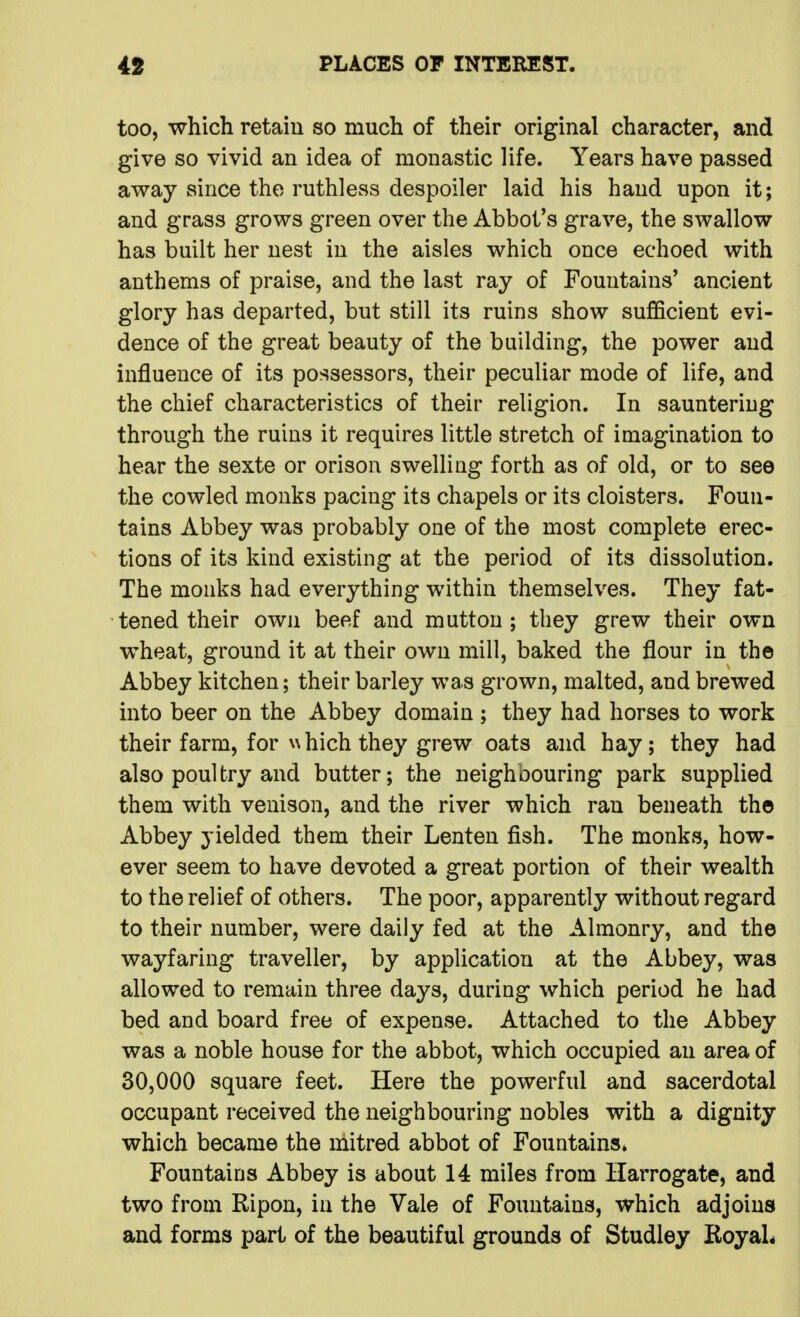 too, which retain so much of their original character, and give so vivid an idea of monastic life. Years have passed away since the ruthless despoiler laid his hand upon it; and grass grows green over the Abbot's grave, the swallow has built her nest in the aisles which once echoed with anthems of praise, and the last ray of Fountains' ancient glory has departed, but still its ruins show sufficient evi- dence of the great beauty of the building, the power and influence of its possessors, their peculiar mode of life, and the chief characteristics of their religion. In sauntering through the ruins it requires little stretch of imagination to hear the sexte or orison swelling forth as of old, or to see the cowled monks pacing its chapels or its cloisters. Foun- tains Abbey was probably one of the most complete erec- tions of its kind existing at the period of its dissolution. The monks had everything within themselves. They fat- tened their own beef and mutton ; they grew their own wheat, ground it at their own mill, baked the flour in the Abbey kitchen; their barley was grown, malted, and brewed into beer on the Abbey domain ; they had horses to work their farm, for \N hich they grew oats and hay; they had also poultry and butter; the neighoouring park supplied them with venison, and the river which ran beneath th© Abbey yielded them their Lenten fish. The monks, how- ever seem to have devoted a great portion of their wealth to the relief of others. The poor, apparently without regard to their number, were daily fed at the Almonry, and the wayfaring traveller, by application at the Abbey, was allowed to remain three days, during which period he had bed and board free of expense. Attached to the Abbey was a noble house for the abbot, which occupied an area of 30,000 square feet. Here the powerful and sacerdotal occupant received the neighbouring nobles with a dignity which became the mitred abbot of Fountains* Fountains Abbey is about 14 miles from Harrogate, and two from Ripon, in the Vale of Fountains, which adjoins and forms part of the beautiful grounds of Studley RoyaL