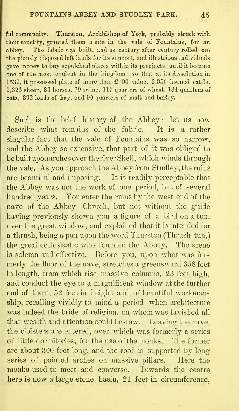 ful community. Thurston, Arclibisliop of York, probably struck with their sanctity, granted them a site in the vale of Fountains, for an abbey. The fabric was built, and as century after centnvy rolled on» the piously disposed left lands for its support, and illustrious individuals gave money to buy sepulchral places within its precincts, until it became one of tlie most opulent in the kingrlom ; so that at its dissolution in 1539, it possessed plate of more than £700 value, 2,350 hsrned cattle, 1,326 sheep, 3G horses, 79 swine, 117 quarters of wheat, 134 quarters of oats, 392 loads of hay, and 90 quarters of malt and barley. Such is the brief history of the Abbey: let ns now describe what remains of the fabric. It is a rather singular fact that the vale of Fountains was so narrow, and the Abbey so extensive, that part of it was obliged to bebuilt upon ai'ches over the river Shell, which winds through the vale. As you approach the Abbey from Studley,the ruins are beautiful and imposing. It is readily perceptable that the Abbey was not the work of one period, but of several hundred years. You enter the ruins b3^the west end of the nave of the Abbey Chnrch, but not without the guide having previously shown you a figure of a bird on a tun, over the great window, and explained that it is intended for a thrush, being a pun upon the word Thurston (Thrush-tun,) the great ecclesiastic who founded the Abbey. The scene is solemn and effective. Before you, upon what was for- merly the floor of the nave, stretches a greensward 358 feet in length, from which i-ise massive columns, 23 feet high, and conduct the eye to a magnificent window at the further end of them, 52 feet in height and of beautiful woi-kman- ship, recalling vividly to mind a period when architecture was indeed the bride of religion, on whom was lavished all that wealth and attention could bestow. Leaving the nave, the cloisters are entered, over which was formerly a series of little dormitories, for the use of the monks. The former are about 300 feet long, and the roof is supported by long- series of pointed arches on massive pillars. Here the monks used to meet and converse. Towards the centre here is now a large stone basin, 21 feet in circumference,