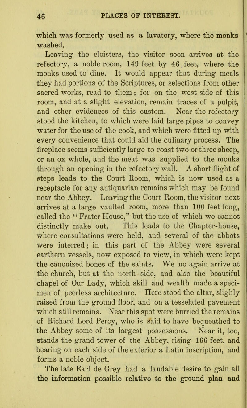 which was formerly used as a lavatory, where the monks washed. Leaving the cloisters, the visitor soon arrives at the refectory, a noble room, 149 feet by 46 . feet, where the monks nsed to dine. It would appear that during meals they had portions of the Scriptures, or selections from other sacred works, read to them; for on the west side of this room, and at a slight elevation, remain traces of a pulpit, and other evidences of this custom. Near the refectory stood the kitchen, to which were laid large pipes to convey water for the use of the cook, and which were fitted up with every convenience that could aid the culinary process. The fireplace seems sufficiently large to roast two or three sheep, or an ox whole, and the meat was supplied to the monks through an opening in the refectory wall. A short flight of steps leads to the Court Room, which is now used as a receptacle for any antiquarian remains which may be found near the Abbey. Leaving the Court Room, the visitor next arrives at a large vaulted room, more than 100 feet long, called the  Frater House, but the use of which we cannot distinctly make out. This leads to the Chapter-house, where consultations were held, and several of the abbots were interred; in this part of the Abbey were several earthern vessels, now exposed to view, in which were kept the canonized bones of the saints. We no again arrive at the church, but at the north side, and also the beautiful chapel of Our Lady, which skill and wealth made, a speci- men of peerless architecture. Here stood the altar, slighly raised from the ground floor, and on a tesselated pavement which still remains. Near this spot were hurried the remains of Richard Lord Percy, who is said to have bequeathed to the Abbey some of its largest possessions. Near it, too, stands the grand tower of the Abbey, rising 166 feet, and bearing on each side of the exterior a Latin inscription, and forms a noble object. The late Earl de Grey had a laudable desire to gain all the iuformation possible relative to the ground plan and