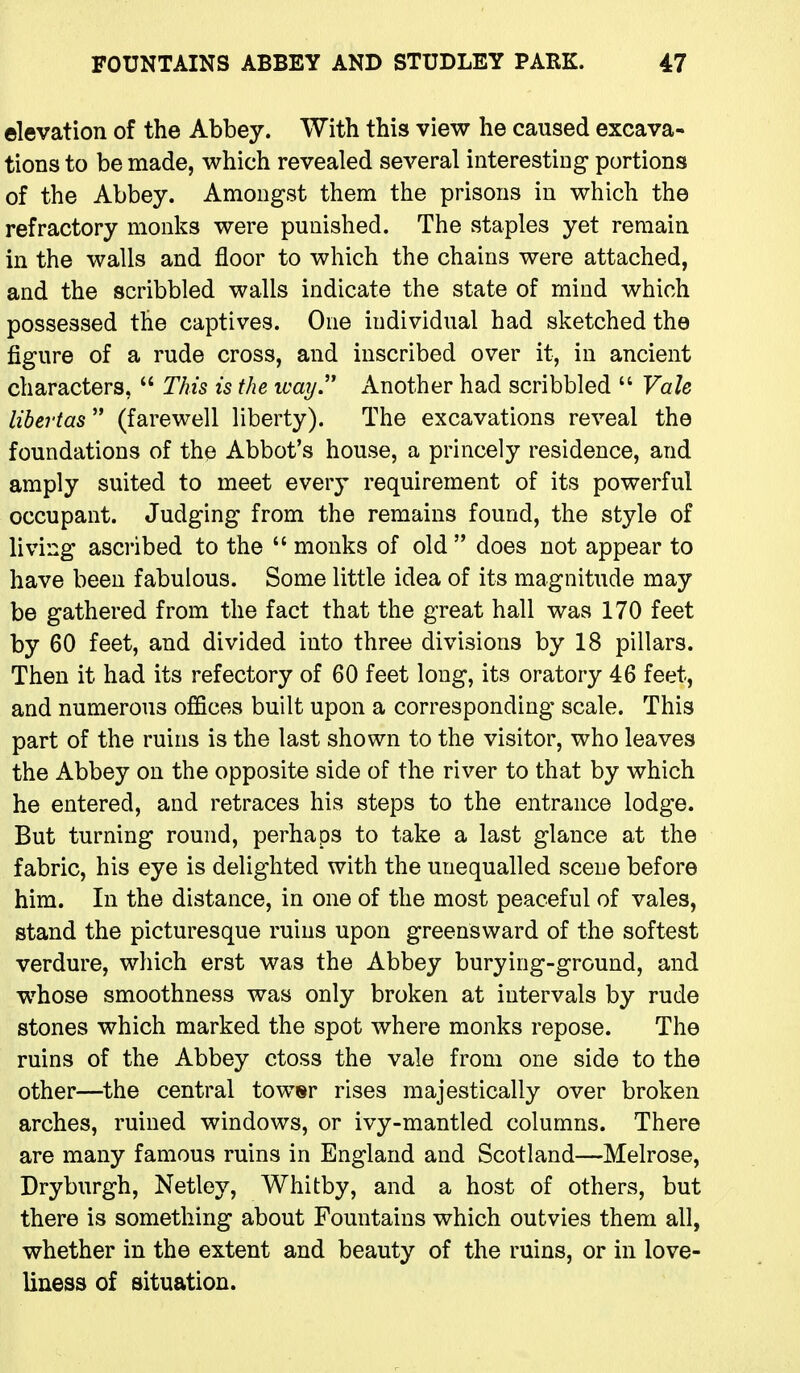 elevation of the Abbey. With this view he caused excava- tions to be made, which revealed several interesting- portions of the Abbey. Amongst them the prisons in which the refractory monks were punished. The staples yet remain in the walls and floor to which the chains were attached, and the scribbled walls indicate the state of mind which possessed the captives. One individual had sketched the figure of a rude cross, and inscribed over it, in ancient characters,  This is the ivaij. Another had scribbled  Vale libeTtas (farewell liberty). The excavations reveal the foundations of the Abbot's house, a princely residence, and amply suited to meet every requirement of its powerful occupant. Judging from the remains found, the style of living ascribed to the  monks of old  does not appear to have been fabulous. Some little idea of its magnitude may be gathered from the fact that the great hall was 170 feet by 60 feet, and divided into three divisions by 18 pillars. Then it had its refectory of 60 feet long, its oratory 46 feet, and numerous offices built upon a corresponding scale. This part of the ruins is the last shown to the visitor, who leaves the Abbey on the opposite side of the river to that by which he entered, and retraces his steps to the entrance lodge. But turning round, perhaps to take a last glance at the fabric, his eye is delighted with the unequalled scene before him. In the distance, in one of the most peaceful of vales, stand the picturesque ruins upon greensward of the softest verdure, which erst was the Abbey burying-ground, and whose smoothness was only broken at intervals by rude stones which marked the spot where monks repose. The ruins of the Abbey ctoss the vale from one side to the other—the central towsr rises majestically over broken arches, ruined windows, or ivy-mantled columns. There are many famous ruins in England and Scotland—Melrose, Dryburgh, Netley, Whitby, and a host of others, but there is something about Fountains which outvies them all, whether in the extent and beauty of the ruins, or in love- liness of situation.