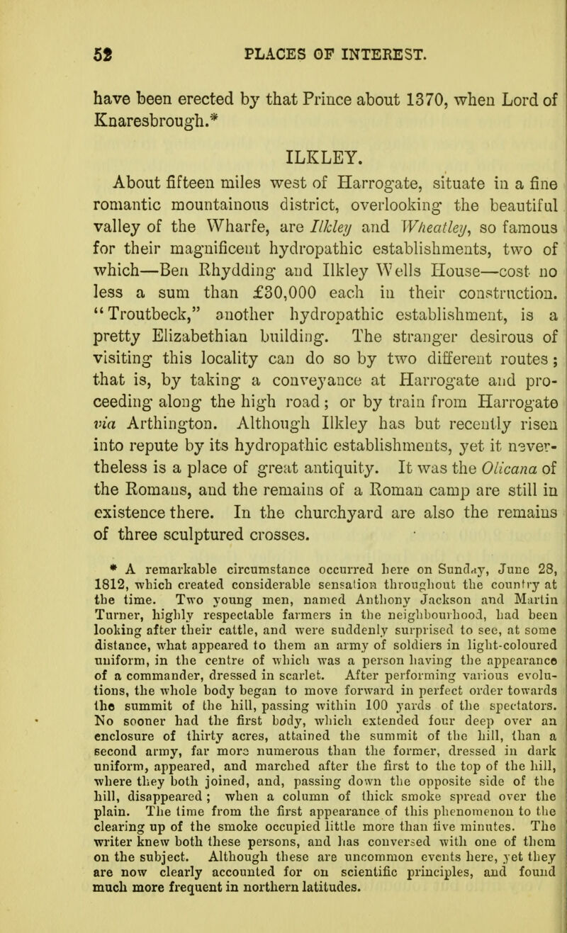 have been erected by that Prince about 1370, when Lord of Knaresbrough.* ILKLEY. About fifteen miles west of Harrogate, situate in a fine romantic mountainous district, overlooking the beautiful valley of the VVharfe, are Ilkley and Wheatley^ so famous for their magnificent hydropathic establishments, two of which—Ben Rhydding and Ilkley Wells House—cost no less a sum than £30,000 each in their construction. Troutbeck, another hydropathic establishment, is a pretty Elizabethian building. The stranger desirous of visiting this locality can do so by two different routes; that is, by taking a conveyance at Harrogate and pro- ceeding along the high road ; or by train from Harrogate \na Arthington. Although Ilkley has but recently risen into repute by its hydropathic establishments, yet it nsver- theless is a place of great antiquity. It was the Olicana of the Romans, and the remains of a Roman camp are still in existence there. In the churchyard are also the remains of three sculptured crosses. ♦ A remarkable circumstance occurred here on Sunclriy, June 28, 1812, which created considerable sensation throughout the country at the time. Two young men, named Anthony Jackson and Martin Turner, highly respectable farmers in the neighbourhood, had been looking after their cattle, and were suddenly surprised to see, at some distance, what appeared to them an army of soldiers in light-coloured uniform, in the centre of which was a person having the appearance of a commander, dressed in scarlet. After performing various evolu- tions, the whole body began to move forAvard in perfect order towards the summit of the hill, passing within 100 yards of the spectators. No sooner had the fii'st body, which extended four deep over an enclosure of thirty acres, attained the summit of the hill, than a second army, far more numerous than the former, dressed in dark uniform, appeared, and marched after the first to the top of the hill, where they both joined, and, passing down the opposite side of the hill, disappeared ; when a column of thick smoke spread over the plain. The lime from the first appearance of this phenomenon to the clearing up of the smoke occupied little more than five minutes. The writer knew both these persons, and lias conversed with one of them on the subject. Although these are uncommon events here, yet they are now clearly accounted for on scientific principles, and found much more frequent in northern latitudes.