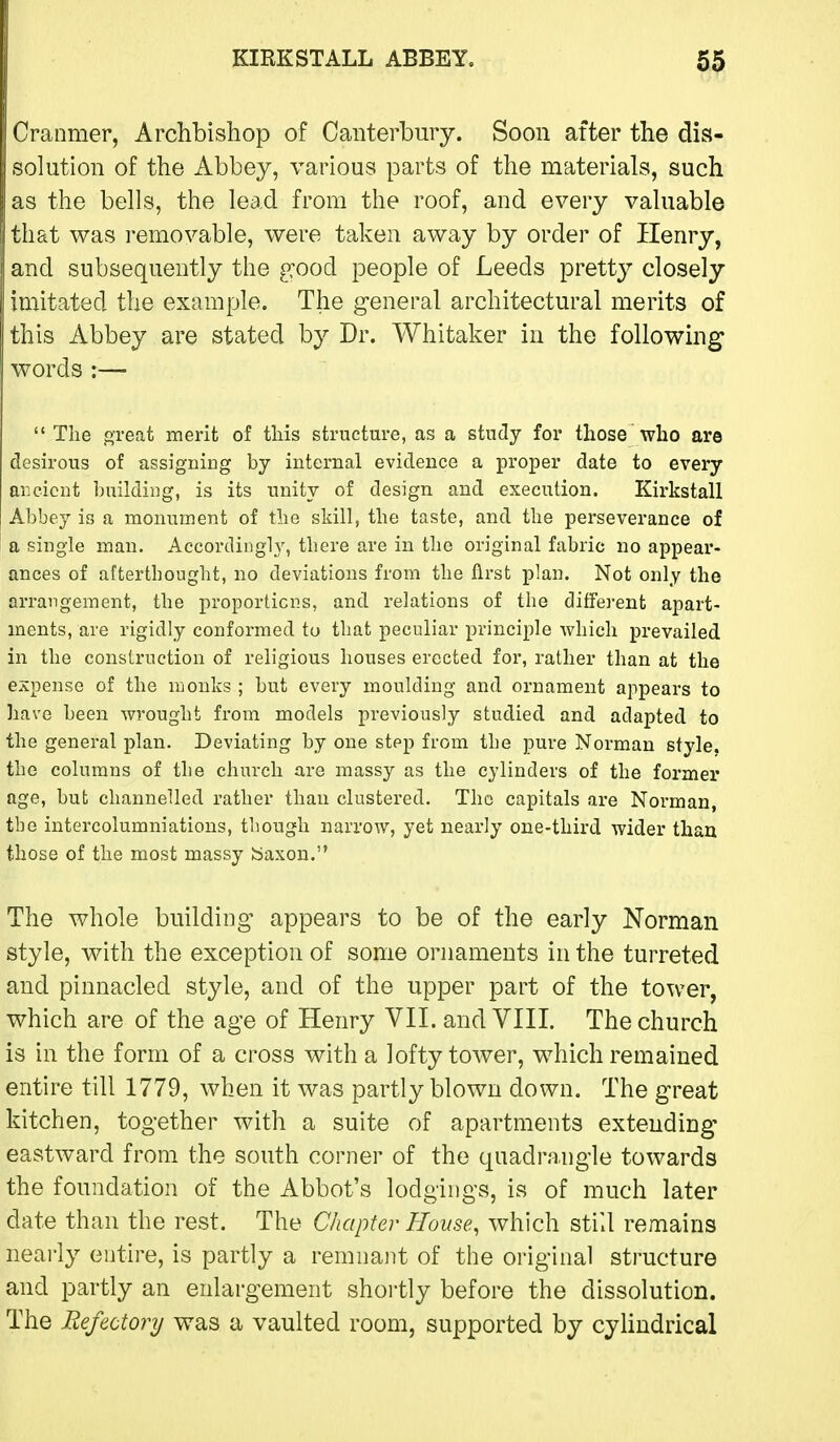 Cranmer, Archbishop of Canterbury. Soon after the dis- solution of the Abbey, various parts of the materials, such as the bells, the lead from the roof, and every valuable that was removable, were taken away by order of Henry, and subsequently the good people of Leeds pretty closely imitated the example. The general architectural merits of this Abbey are stated by Dr. Whitaker in the following words :—  The ft-reat merit of this structure, as a study for those who are desirous of assigning by internal evidence a proper date to every ar.cicnt building, is its unity of design and execution. Kirkstall Abbey is a monument of the skill, the taste, and the perseverance of a single man. Accordingh', there are in the original fabric no appear- ances of afterthought, no deviations from the first plan. Not only the arrangement, the proportions, and relations of the different apart- ments, are rigidly conformed to that peculiar principle which prevailed in the construction of religious houses erected for, rather than at the expense of the monks ; but every moulding and ornament appears to have been wrought from models previously studied and adapted to the general plan. Deviating by one step from the pure Norman style, the columns of the church are massy as the cylinders of the former age, but channelled rather than clustered. The capitals are Norman, the intercolumniations, though narrow, yet nearly one-third wider thau those of the most massy baxon. The whole building appears to be of the early Norman style, with the exception of some ornaments in the turreted and pinnacled style, and of the upper part of the tower, which are of the age of Henry VII. and VIII. The church is in the form of a cross with a lofty tower, which remained entire till 1779, when it was partly blown down. The great kitchen, together with a suite of apartments extending eastward from the south corner of the quadrangle towards the foundation of the Abbot's lodgings, is of much later date than the rest. The Chapter House, which still remains neai'ly entire, is partly a remnant of the original structure and partly an enlargement shortly before the dissolution. The Refectory was a vaulted room, supported by cylindrical