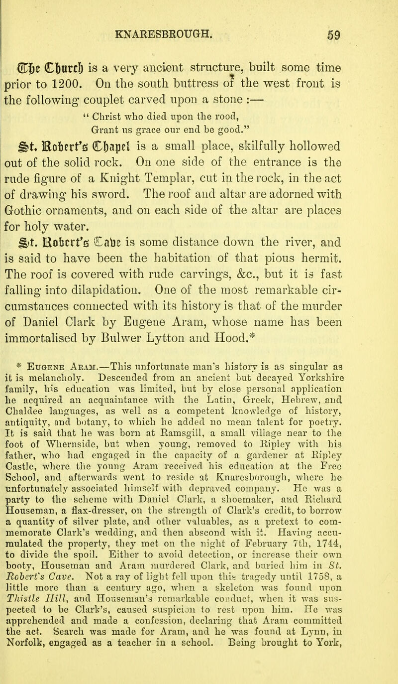 STj&e Cbtttcl^ is a very ancient structm^e, built some time prior to 1200. On the south buttress of the west front is the following couplet carved upon a stone :—  Christ who died upon the rood, Grant its grcice our end be good. ^t. Kobert*fi( Cbapel is a small place, skilfully hollowed out of the solid rock. On one side of the entrance is the rude figure of a Knight Templar, cut in the rock, in the act of drawing his sword. The roof and altar are adorned with Gothic ornaments, and on each side of the altar are places for holy water. ^t. Eoi)crt*6 £a\3e is some distance down the river, and is said to have been the habitation of that pious hermit. The roof is covered with rude carvings, &c., but it is fast falling into dilapidation. One of the most remarkable cir- cumstances connected with its history is that of the murder of Daniel Clark by Eugene Aram, whose name has been immortalised by Bulwer Lytton and Hood.* * Eugene Aeam.—This unfortunate man's history is as singular as it is melancholy. Descended from an ancient but decayed Yorkshire family, his education was limited, but by close personal application he acquired an acquaintance with the Latin, Greek, Hebrew, and Chaldee languages, as well as a competent knowledge of history, antiquity, and botany, to which he added no mean talent for poetry. It is said that he was boi'n at Ramsgill, a small village near to the foot of Whernside, but when young, removed to Ripley with his father, who had engaged in the capacity of a gardener at Ripley Castle, where the young Aram received his education at the Free School, and afterwards went to reside at Knaresborough, where he unfortunately associated himself with depraved company. He was a party to the scheme with Daniel Clark, a shoemaker, and Richard Houseman, a flax-dresser, on the strength of Clark's credit, to borrow a quantity of silver plate, and other valuables, as a pretext to com- memorate Clark's wedding, and then abscond with it. Having accu- mulated the property, they met on the night of February 7th, 1744, to divide the spoil. Either to avoid detection, or increase their own booty, Houseman and Aram murdered Clark, and buried him in St. Robert's Cave. Not a ray of light fell upon this tragedy until 1758, a little more than a century ago, when a skeleton was found upon Thistle Hill, and Houseman's remarkable conduct, when it was sus- pected to be Clark's, caused suspicijn to rest upon him. He was apprehended and made a confession, declaring that Aram committed the act. Search was made for Aram, and he was found at Lynn, in Norfolk, engaged as a teacher in a school. Being brought to York,