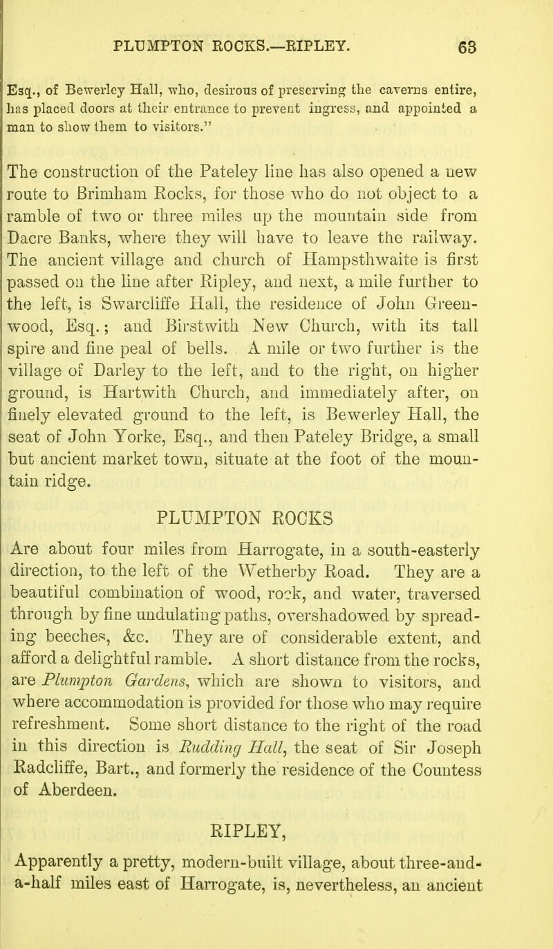 Escj., of Bewerley Hall, who, desirous of preserving tlie caverns entire, has placed doors at their entrance to prevent ingress, and appointed a man to show them to visitors. The coiistraction of the Pateley line has also opened a new route to Brimham Rocks, for those who do not object to a ramble of two or three railes up the mountain side from Dacre Banks, where they will have to leave the railway. The ancient village and church of Hampsthwaite is first passed on the line after Ripley, and next, a mile further to the left, is Swarcliffe Hall, the residence of John Green- wood, Esq.; and Birstwith New Church, with its tall spire and fine peal of bells. A mile or two further is the village of Darley to the left, and to the right, on higher ground, is Hartwith Church, and immediately after, on finely elevated ground to the left, is Bewerley Hall, the seat of John Yorke, Esq., and then Pateley Bridge, a small but ancient market town, situate at the foot of the moun- tain ridge. PLUMPTON ROCKS Are about four miles from Harrogate, in a south-easterly direction, to the left of the Wetherby Road. They are a beautiful combination of wood, rock, and water, traversed through by fine undulating paths, overshadowed by spread- ing beeches, &c. They are of considerable extent, and afford a dehghtful ramble. A short distance from the rocks, are Plunipton Gardens, which are shown to visitors, and where accommodation is provided for those who may require refreshment. Some short distance to the right of the road in this direction is Budding Hall, the seat of Sir Joseph Radchffe, Bart., and formerly the residence of the Countess of Aberdeen. RIPLEY, Apparently a pretty, modern-built village, about three-and- a-half miles east of Harrogate, is, nevertheless, an ancient