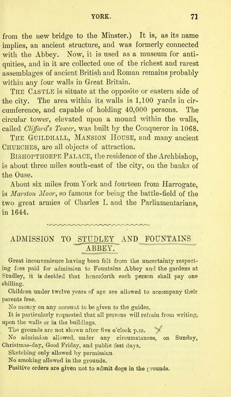 from the new bridge to the Mmster.) It is, as its name implies, an ancient structure, and was formerly connected with the Abbey. Now, ic is used as a museum for anti- quities, and in it are collected one of the richest and rarest assemblages of ancient British and Roman remains probably within any four walls in Great Britain. The Castle is situate at the opposite or eastern side of the city. The area within its walls is 1,100 yards in cir- cumference, and capable of holding 40,000 persons. The circular tower, elevated upon a mound within the walls, called Clifford's Tower, was built by the Conqueror in 1068. The Guildhall, Mansion House, and many ancient Churches, are all objects of attraction. BiSHOPTHOEPE Palace, the residence of the Archbishop, is about three miles south-east of the city, on the banks of the Ouse. About six miles from York and fourteen from Harrogate, is Marston Moor, so famous for being the battle-field of the two great armies of Charles I. and the Parliamentarians, in 1644. ADMISSION TO ^STODLEY AND JOUNTAINS ■ \^ABBEYr Great inconvenience having been felt from the uncertainty respect- ing fees paid for admission to Fountains Abbey and the gardens at Studley, it is decided that henceforth each person shall pay one shilling. Children under twelve years of age are allowed to accompany their parents free. No money on any account to be given to the guides. It is particularly requested that all persons will refrain from writing, upon the Avails or in the buildings. The grounds are not shown after five o'clock p.m. No admission allowed, under any circumstances, on Sunday, Christmas-day, Good Friday, and public fast days. Sketching only allowed by permission. No smoking allowed in the grounds. Positive orders are given not to admit dogs in the g rounds.