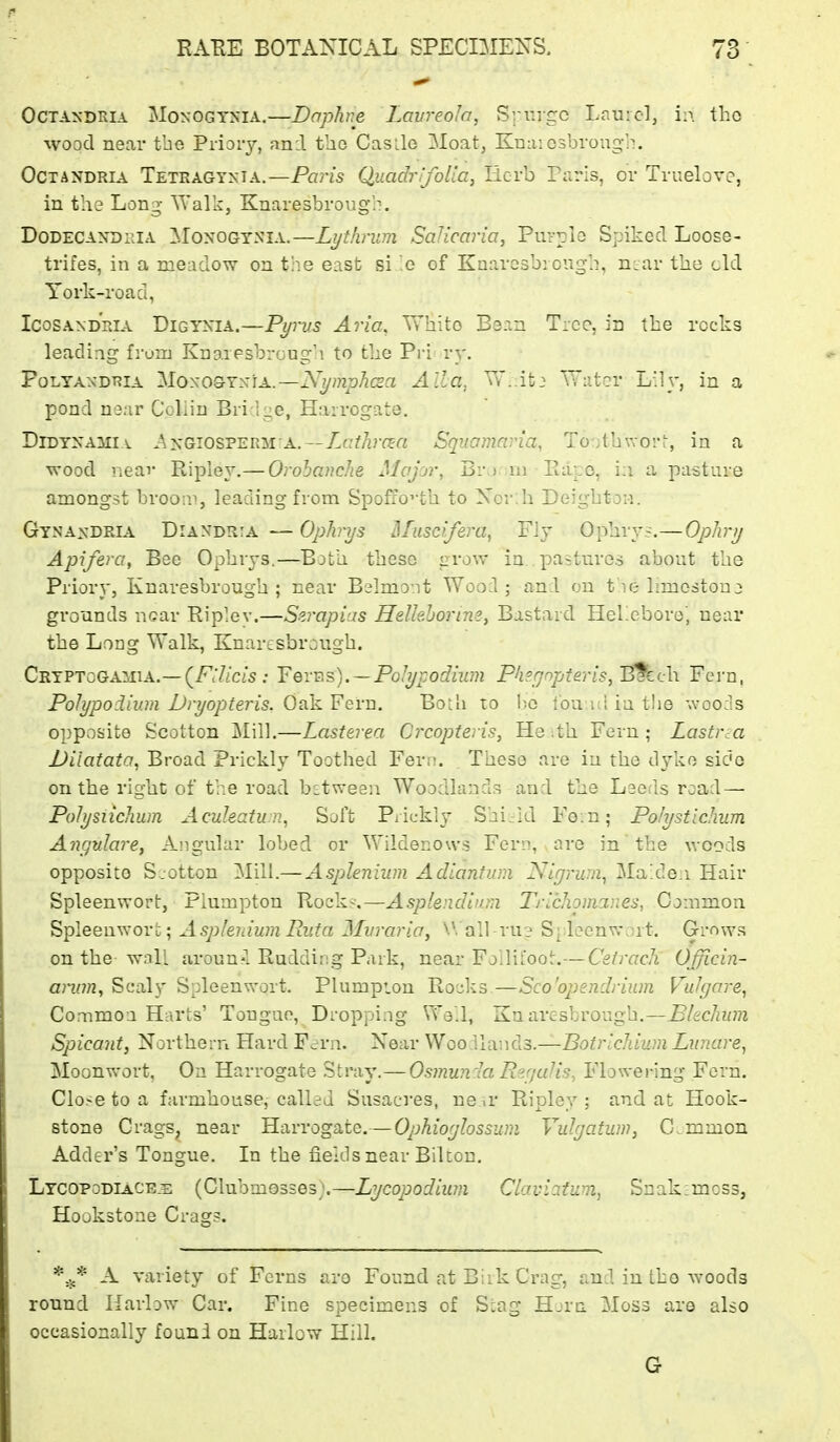 OCTAXDKIA MoNOGTNiA,—Daphne Laureola, Srurgc Laurel, in tho wood near tbe Priory, and tho Casile 3Ioat, Knaiosbroug-b. OCTANDRIA Tetragyxia.—Pans QuadrlfoUa, Herb Paris, or Truelove, in the Long ^Yalk, Knaresbrough. DoDECANORiA MoxoGTNiA.—Lijthrum Sallcaria, Purple Spiked Loose- trifes, in a meadow on the east si .0 of Kaarcsb: ough, n^ar the eld York-road, IcoSANDPJA DiGYXiA.—Pi/rvs Aria, White Bean Tree, in the rocks leading fruiu Knaiesbrongh to the Pri ry. PoLyAADT?iA 'Moso9Y:siA..—Ni/mphcsa Alia. Vv'.it: TTatcr L!]y, in a pond naar Coliiu Bri Ige, Harrogate. DiDYXAMi\ AyGiosvERisrA.—Ltxthma Squamaria, Toothworf, in a wood neav Ripley.— Orobanche Majrjv, Br,) ru Eapo, i;i a pasture amongst broopj, leading from Spofi'0''th to Xor.h DeightoM. Gy.naxdria Diandria — Ophrys Hfuscifera, Fly Ophryj.—OpJvy Apifera, Bee Ophrys.—^Both these grow in pastures about the Priory, Knaresbrough ; near Belmont Wood; and on tae limostonj grounds near Rip'ev.—Szrapias Helkhorine, Bastard HeLeborej near the Long Walk, Knartsbrough. CRYPTcGAiiiA.— (^F:UcLS : Yerv\s).~PGlypodiwn Phegopteris,l^ch. Fern, Polypoilum Dryopteris. Oak Fern. Both to bo Ibu.ul in tlie woods opposite Scotton Mill.—Lasterea Crcopteris, He ith Fern; Lastrm Uiiatata, Broad Prickly Toothed Fertt. . These are in the dyke side on the right of the road bstweeii Woodlands and the Leeds road — Polysiichum Acukatun, Soft Piickly Shi/id Fe.n; Polystichum Angnlare, Angular lobed or Wildenows Fern, are in the woods opposite S/otton Mill.— Asplenium Adiantum Nigrum, Ma'de.i Hair Spleenwort, Plumpton Rock?.—Asplendian Tricliomar.es, Common Spleenwort; Asplenium Eufa Mvraria, W all ru? S| leenwjrt. Grows on the wall aroun?! Ruddip.g Park, near Follii'oot.— Cetracli Officin- annn. Scaly Spleenwort. Plumpion Rocks—Sco'opendrium Vulgare, Common Harts' Tongue, Dropping We'l, Knaresbrough.—Blechwn Spicant, Northern Hard F-rrn. Near Woo llands.—Sof?'icAiW7« Liinare, Moonvvort, On Harrogate Stray.—Osmuncla Rer/alis, Flowering Fern. Close to a farmhouse, called Susacres, ne ir Ripley ; and at Hook- stone Crags, near Harrogate.— Ophioglossum Vulgatum, Common Adder's Tongue. In the fields near Biltou. Ltcopodiace.e (Clubmosses;.—Lycopodium Claviatiim, Snakimcss, Hookstone Crag?. A variety of Ferns aro Found at Biik Crag, and in tho woods round Harlow Car. Fine specimens of Stag Horn Moss are also occasionally founi on Harlow Hill. G