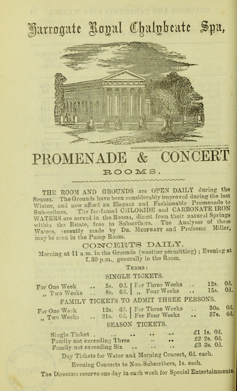 |arrogat« Jngal (JT^al^hate Spa, PROMENADE 5 CONCERT O O M S THE ROOAI AND GROUNDS aro OPEN DAILY during the Soason. The Grounds have been considerably improved during the last Winter and now afford an Ele-ant and Fashionable I'j-o'^^^^^^..^.^ Subscribers. The far-famed ClILOKIDE and CARBONATE IRON WATERS are served in the Rooms, direct from their natural Springs within the Estate, free to Sabscrib3r3. The Analyses of those Waters, leceutly made by Dr. Muspkatt and Professor Miliei, may be s; en in the Pump Room. CQlsrCEI^TS DAILY. Morning at 11 a.m. in the Grounds (weather permitting) ; Evening at 7. 30 p.m., generally in the Room. Terms: SINGLE TICKETS. For One Week .. 5s. Od. | For Threp^Woeks .. 12s. Od. „ Two Weeks 8s. 6d. | „ Four Weeks .. 15s. Od FAMILY TICKETS TO ADMIT THREE PERSONS For One We dc .. Two Weeks 12s. 6d. I For Three Weeks ., SOs. Od. 21s. Od. I For Four Weeks 373. 6d. SEASON TICKETS. Single Ticket  Family not exceeding Three •• Family not exceeding Six Day Tickets for Water and Morning Concert, 6d. each. Evening Concerts to Non-Subscribers, Is. each. The Directors reserve one day in each week for Special Entertainments £1 Is. Od. £2 2s. Od. £3 3s. Od.