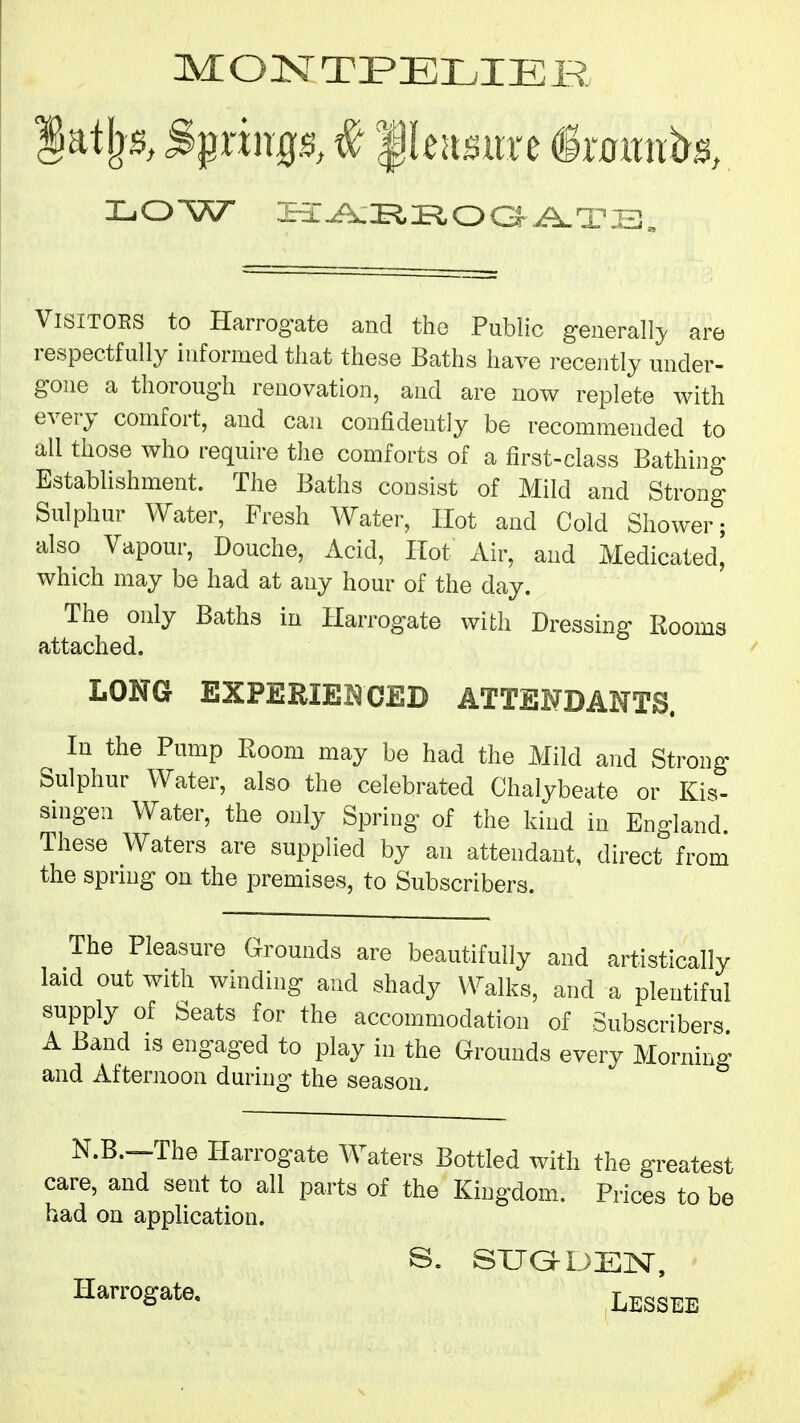 LOW H:Ai^ROGA.a?.i3„ Visitors to Harrogate and the Public generally, are respectfully informed that these Baths have recently under- gone a thorough renovation, and are now replete with every comfort, and can confidently be recommended to all those who require the comforts of a first-class Bathing Establishment. The Baths consist of Mild and Strong Sulphur Water, Fresh Water, Hot and Cold Shower; also Vapour, Douche, Acid, Hot Air, and Medicated, which may be had at any hour of the day. The only Baths in Harrogate with Dressing Rooms attached. LONG EXPERIEIQCED ATTENDANTS. ^ In the Pump Room may be had the Mild and Strong Sulphur Water, also the celebrated Chalybeate or Kis- singen Water, the only Spring of the kind in England. These Waters are supplied by an attendant, direct from the sprmg on the premises, to Subscribers. The Pleasure Grounds are beautifully and artistically laid out with winding and shady Walks, and a plentiful supply of Seats for the accommodation of Subscribers A Band is engaged to play in the Grounds every Morning and Afternoon during the season. N.B.—The Harrogate Waters Bottled with the greatest care, and sent to all parts of the Kingdom. Prices to be had on application. S. SUGMJEN, Lessee