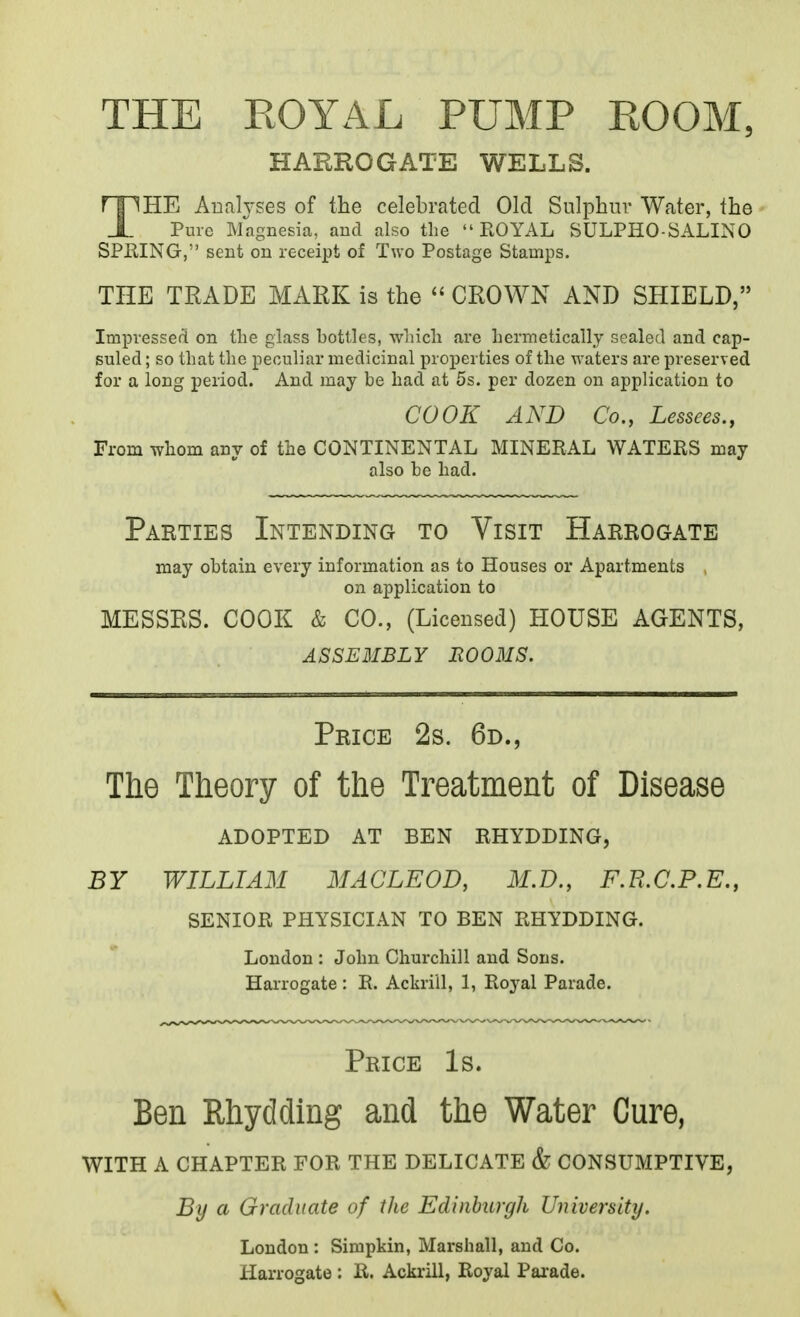 THE EOYAL PUMP ROOM, HARROGATE WELLS. THE Auah'Ses of the celebrated Old Sulphur Water, the Pure Magnesia, and also the ROYAL SULPHO-SALINO SPEING, sent on receipt of Two Postage Stamps. THE TRADE MARK is the  CROWN AND SHIELD, Impvesserl on the glass bottles, whicli are hermetically sealed and cap- suled ; so that the peculiar medicinal properties of the waters are preserved for a long period. And may be had at 5s. per dozen on application to COOK AND Co., Lessees., From whom any of the CONTINENTAL MINERAL WATERS may also be had. Parties Intending to Visit Harrogate may obtain every information as to Houses or Apartments on application to MESSRS. COOK & CO., (Licensed) HOUSE AGENTS, assembly e003is. Price 2s. 6d., The Theory of the Treatment of Disease adopted at BEN RHYDDING, BY WILLIAM MACLEOD, M.D., F.R.C.P.E., SENIOR PHYSICIAN TO BEN RHYDDING. London : John Chui-chill and Sons. Harrogate : R. Ackrill, 1, Ro^'al Parade. Price Is. Ben Rhydding and the Water Cure, with a chapter for the delicate & CONSUMPTIVE, By a Graduate of the Edinburgh University. London : Simpkin, Marshall, and Co. Harrogate : R. Ackrill, Royal Parade.
