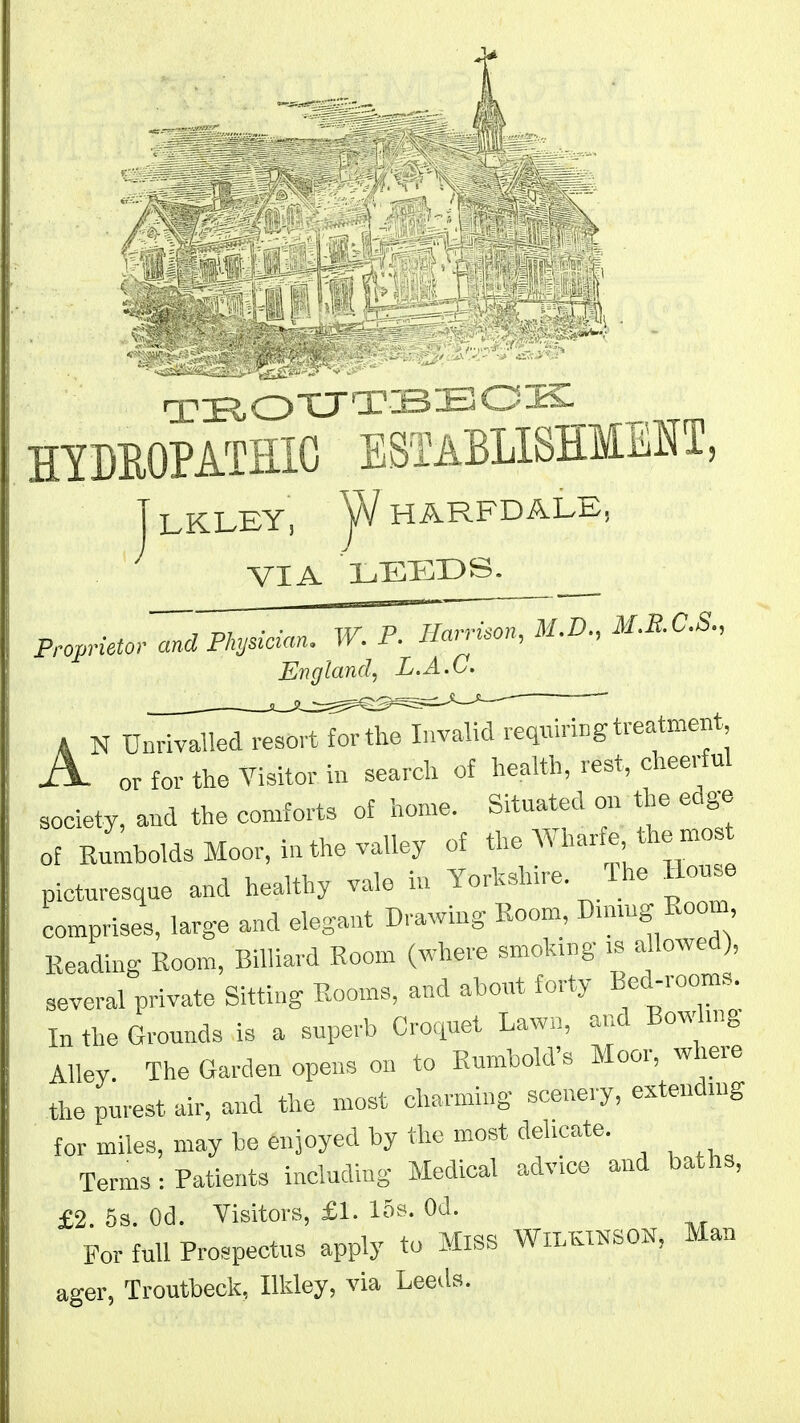 / □.•■■iiOXJTJ3-£lOJii-_ HTDEOPATIIIG SSTABLISHMMT^ LKLEY, jA/HARFDALE, VIA LEEDS. Proprietor and Physician. W. P. Harrison, M.D., M.RC.S., England, L.A.C. A or for the Visitor iu search of health, rest, cheerful society, and the cor>rfortB of home. Situated on the edge of Kumbolds Moor, in the valley of the AVharfe the mos picturesque and healthy vale in Yorkshire. The House comprises, large and elegant Drawing Room, Dunug Room Reading Room, Billiard Room (where smoking >s allowed , several private Sitting Rooms, and about forty Bed-rooms^^ In the Grounds is a superb Croquet Lawn, and Bowhng Alley The Garden opens on to Rumbold's Moor, where the purest air, and the most charming scenery, exteudn>g for miles, may be enjoyed by the most dehcate. Terms-.Patients including Medical advice and baths, £2. 5s. Od. Visitors, £1. 15s. Od. For full Prospectus apply to MiSS WlLlcmSOK, Man ager, Troutbeck, Ilkley, via Leeds.