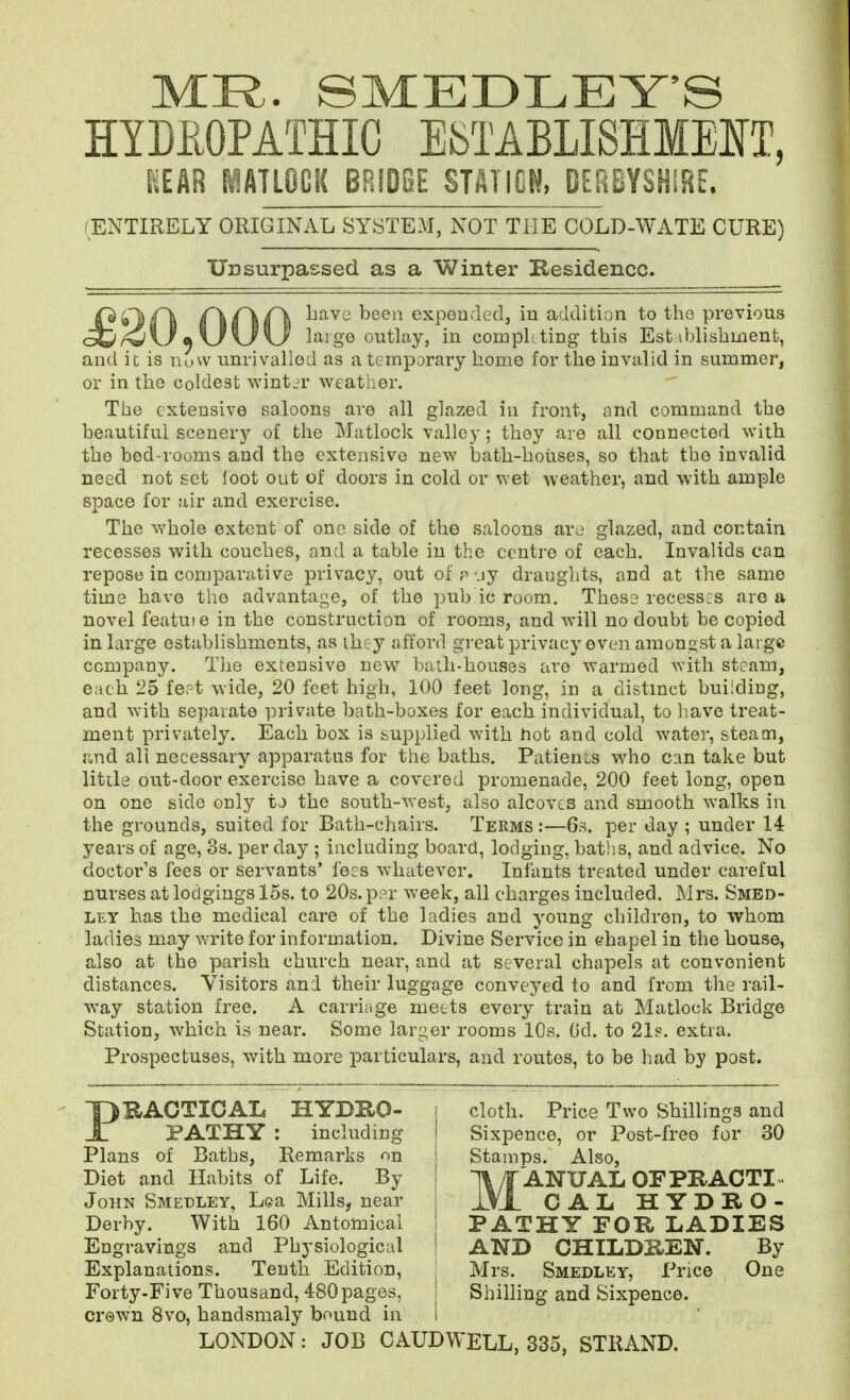 HYDItOPATHIC ESTABLISHMENT, [^EAR MATLOCK BRIDBE STATION, DERBYSHIRE. ENTIRELY ORIGINAL SYSTEM, NOT THE COLD-WATE CURE) Unsurpassed as a Winter Residence. ^^^'-^ expourled, in addition to tho previous /<J\J m\J\J \J lai ge outlay, in compLting this Est iblishment, and it is uow unrivalled as a ternporai'y home for the invalid in summer, or in the coldest winter weather. The extensive saloons are all glazed in front, and command the beautiful scenery of the Matlock valley ; they are all connected with tho bod-rooms and the extensive new bath-houses, so that the invalid need not set loot out of doors in cold or wet weather, and with ample space for air and exercise. The whole extent of one side of the saloons ar^ glazed, and contain recesses with couches, and a table in the centre of each. Invalids can repose in comparative privacy, out of p uy draughts, and at the same time have tho advantage, of the pub ic room. Thesa recesses are a novel featuie in the construction of rooms, and will no doubt be copied in large establishments, as ihcy afford great privacy even amongst a large company. TJio extensive new bath-houses are warmed with steam, each 25 fert wide, 20 feet high, 100 feet long, in a distmct building, and with separate private bath-boxes for each individual, to liave treat- ment privately. Each box is supplied with hot and cold water, steam, and all necessary apparatus for the baths. Patients who can take but Utile out-door exercise have a covered promenade, 200 feet long, open on one side only to the south-west, also alcoves and smooth walks in the grounds, suited for Bath-chairs. Terms :—6s. per day ; under 14 years of age, 3s. per day ; including board, lodging, baths, and advice. No doctor's fees or servants' fejs whatever. Infants treated under careful nurses at lodgings 15s. to 20s. par week, all charges included. Mrs. Smbd- LEY has the medical care of the ladies and young children, to whom ladies may write for information. Divine Service in chapel in the house, also at the parish church near, and at several chapels at convenient distances. Visitors and their luggage conveyed to and from the rail- way station free. A carri;ige meets every train at Matlock Bridge Station, which is near. Some larger rooms 10s. (Jd. to 21s. extra. Prospectuses, with more particulars, and routes, to be had by post. PRACTICAL HYDRO- | cloth. Price Two Shillings and PATHY : including I Sixpence, or Post-freo for 30 Plans of Baths, Remarks on ' Stamps. Also, Diet and Habits of Life. By j 11/T ANUAL OFPRACTI- John Smedley. Lea Mills, near j XVx CAL HYDRO- Derby. With 160 Antomical PATHY FOR LADIES Engravings and Physiological | AND CHILDREN. By Explanations. Tenth Edition, \ Mrs. Smedley, Price One Forty-Five Thousand, 480pages, I Shilling and Sixpence, crewn 8vo, handsmaly bound in i LONDON: JOB CAUDWELL, 335, STRAND.