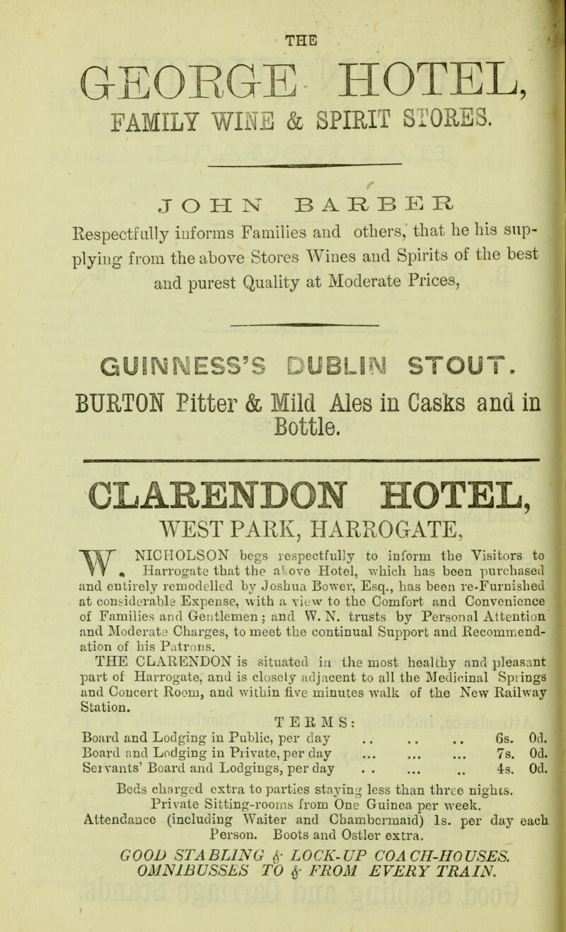 THE GEOKGE HOTEL, FAMILY WINS & SPIRIT STORES. JOHN BARBER Respectfully iuforms Families and others, that he his sup- plying from the above Stores Wines aud Spirits of the best and purest Quality at Moderate Prices, GUINNESS'S DUBLI^^ STOUT. BURTON Bitter & Mild Ales in Casks and in Bottle. CLARENDON HOTEL, WEST PARK, HARROGATE, WNIC HOLS ON begs respectfully to inform the Visitors to * Harrogate that the aKove Hotel, which has been purchased and entirely remodelled by Joshua Bower, Esq., has been re-Furnished at considerable Expense, with a view to the Comfort and Convenience of Families and Gentlemen; and W.N. trusts by Personal Attention and Moderate Charges, to meet the continual Support and Recommend- ation of his Patrons. THE CLARENDON is situated in the most healthy and pleasant part of Harrogate, and is closely adjacent to all the Medi(;inal Springs and Concert Room, and within five minutes walk of the New Railway Station. TERMS: Board and Lodging iu Public, per day .. .. .. 6s. Od. Board and Lodging in Private, per day ... ... ... 7s. Od. Servants'Board and Lodgings, per day .. ... .. 4s. Od. Beds charged extra to parties staying- less than three nighcs. Private Sitting-rooms from One Guinea per week. Attendance (including Waiter and Chambermaid) Is. per day each Person. Boots and Ostler extra. GOOD STABLING ^- LOCK-UP COACFI-HOUSES. OMNIBUSSES TO ^- FROM EVERY TRAIN.